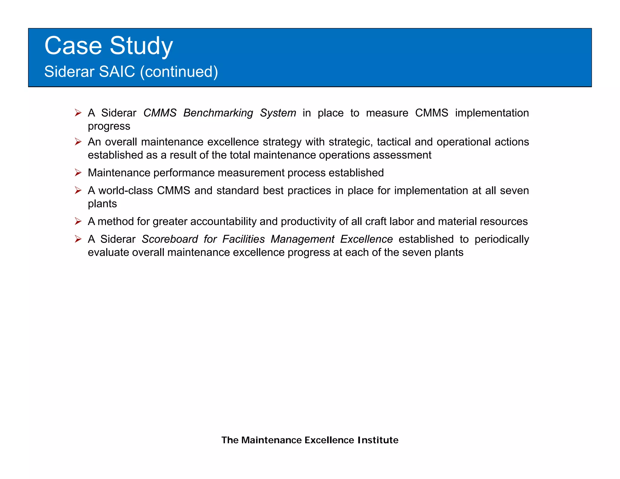 Case Study
Siderar SAIC (continued)

      A Siderar CMMS Benchmarking System in place to measure CMMS implementation
      progress
      An overall maintenance excellence strategy with strategic, tactical and operational actions
      established as a result of the total maintenance operations assessment
      Maintenance performance measurement process established
      A world-class CMMS and standard best practices in place for implementation at all seven
      p
      plants
      A method for greater accountability and productivity of all craft labor and material resources
      A Siderar Scoreboard for Facilities Management Excellence established to periodically
      evaluate overall maintenance excellence progress at each of the seven plants




                                  The Maintenance Excellence Institute
 