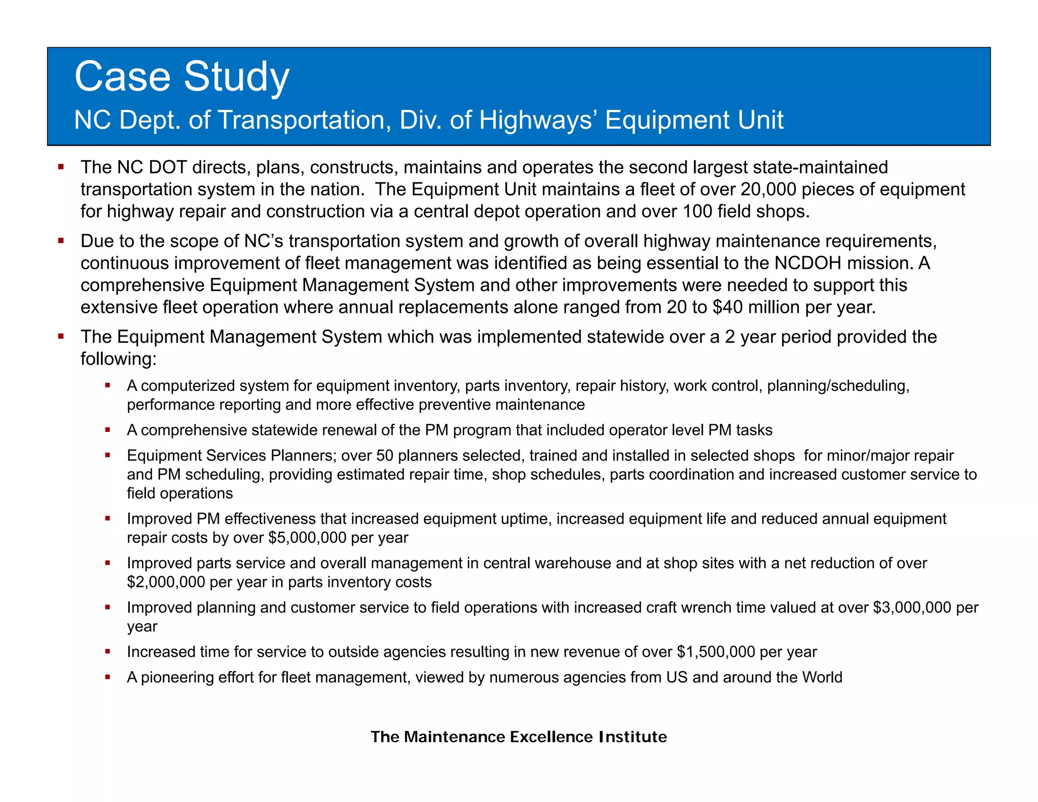 Case Study
NC Dept. of Transportation, Div. of Highways’ Equipment Unit
The NC DOT directs, plans, constructs, maintains and operates the second largest state-maintained
transportation system in the nation. The Equipment Unit maintains a fleet of over 20,000 pieces of equipment
for highway repair and construction via a central depot operation and over 100 field shops.
Due to the scope of NC’s transportation system and g
               p               p         y         growth of overall highway maintenance requirements,
                                                                       g   y                 q       ,
continuous improvement of fleet management was identified as being essential to the NCDOH mission. A
comprehensive Equipment Management System and other improvements were needed to support this
extensive fleet operation where annual replacements alone ranged from 20 to $40 million per year.
The Equipment Management System which was implemented statewide over a 2 year period provided the
following:
     A computerized system for equipment inventory, parts inventory, repair history, work control, planning/scheduling,
     performance reporting and more effective preventive maintenance
     A comprehensive statewide renewal of the PM program that included operator level PM tasks
     Equipment Services Pl
     E i        tS i    Planners; over 50 planners selected, t i d and i t ll d i selected shops f minor/major repair
                                           l           l t d trained d installed in l t d h          for i / j          i
     and PM scheduling, providing estimated repair time, shop schedules, parts coordination and increased customer service to
     field operations
     Improved PM effectiveness that increased equipment uptime, increased equipment life and reduced annual equipment
     repair costs by over $5,000,000 per year
     Improved parts service and overall management in central warehouse and at shop sites with a net reduction of over
     $2,000,000 per year in parts inventory costs
     Improved planning and customer service to field operations with increased craft wrench time valued at over $3,000,000 per
     year
     Increased time for service to outside agencies resulting in new revenue of over $1 500 000 per year
                                                                                     $1,500,000
     A pioneering effort for fleet management, viewed by numerous agencies from US and around the World


                                        The Maintenance Excellence Institute
 
