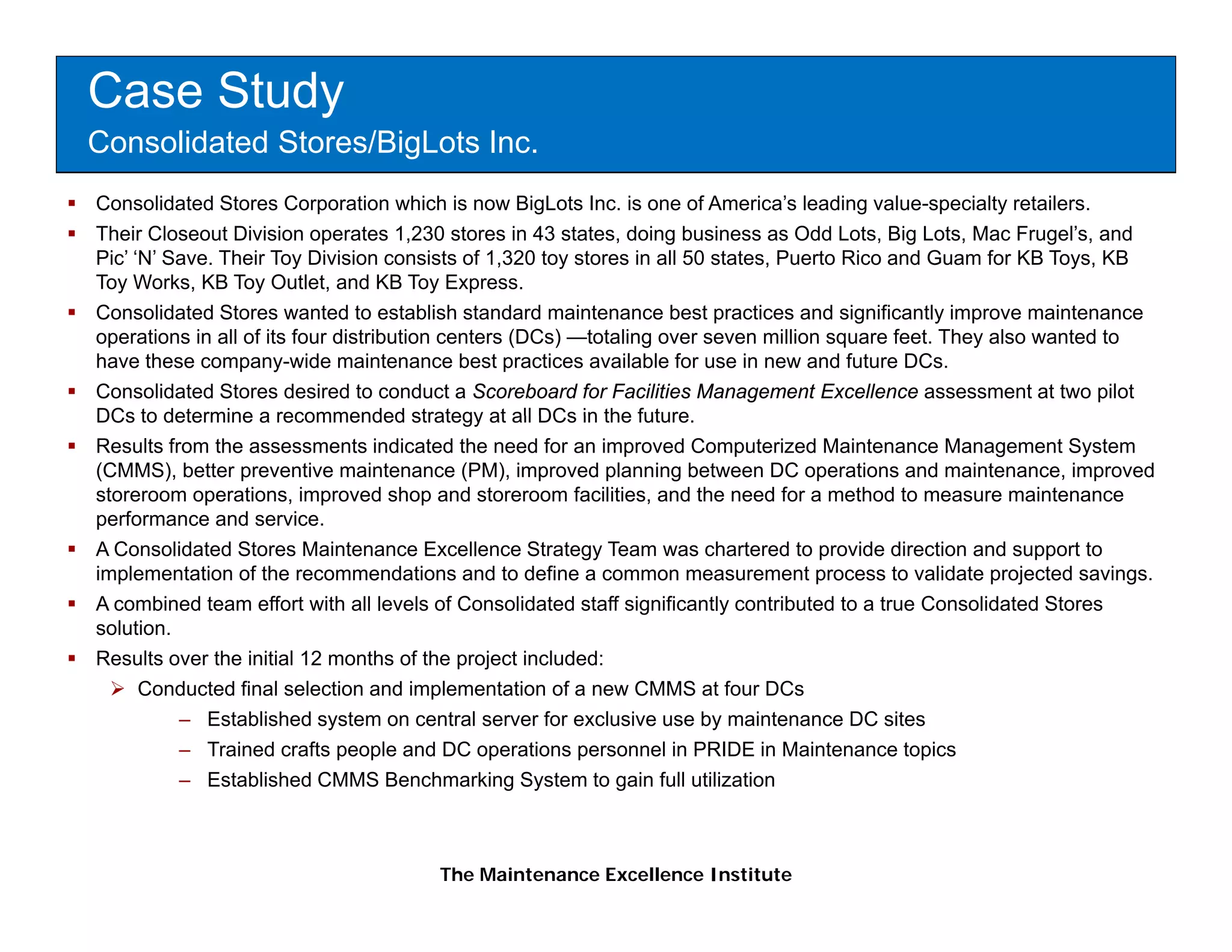 Case Study
Consolidated Stores/BigLots Inc.
Consolidated Stores Corporation which is now BigLots Inc. is one of America’s leading value-specialty retailers.
Their Closeout Division operates 1,230 stores in 43 states, doing business as Odd Lots, Big Lots, Mac Frugel’s, and
Pic’ ‘N’ Save. Their Toy Division consists of 1,320 toy stores in all 50 states, Puerto Rico and Guam for KB Toys, KB
Toy Works, KB Toy Outlet, and KB Toy Express.
Consolidated Stores wanted to establish standard maintenance best practices and significantly improve maintenance
operations in all of its four distribution centers (DCs) —totaling over seven million square feet. They also wanted to
have these company-wide maintenance best practices available for use in new and future DCs.
Consolidated Stores desired to conduct a Scoreboard for Facilities Management Excellence assessment at two pilot
DCs to determine a recommended strategy at all DCs in the future future.
Results from the assessments indicated the need for an improved Computerized Maintenance Management System
(CMMS), better preventive maintenance (PM), improved planning between DC operations and maintenance, improved
storeroom operations, improved shop and storeroom facilities, and the need for a method to measure maintenance
performance and service.
A Consolidated Stores Maintenance Excellence Strategy Team was chartered to provide direction and support to
implementation of the recommendations and to define a common measurement process to validate projected savings.
A combined team effort with all levels of Consolidated staff significantly contributed to a true Consolidated Stores
solution.
Results over the initial 12 months of the project included:
      Conducted final selection and implementation of a new CMMS at four DCs
          – Established system on central server for exclusive use by maintenance DC sites
          – Trained crafts people and DC operations personnel in PRIDE in Maintenance topics
          – E t bli h d CMMS B
             Established             Benchmarking S t
                                          h    ki System t gain f ll utilization
                                                           to i full tili ti



                                      The Maintenance Excellence Institute
 