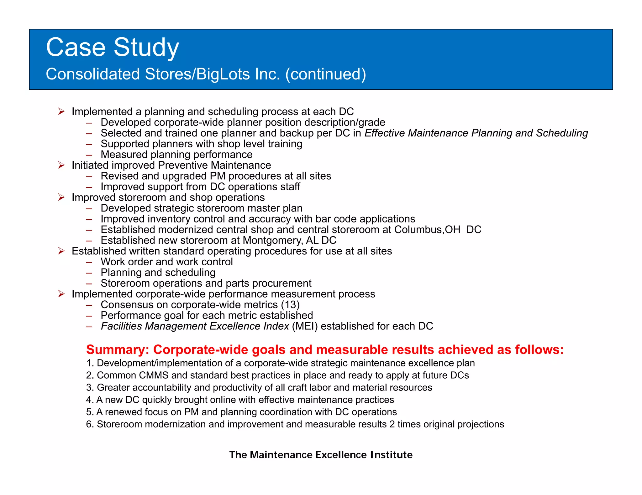 Case Study
Consolidated Stores/BigLots Inc. (continued)

   Implemented a planning and scheduling process at each DC
       – Developed corporate-wide planner position description/grade
       – Selected and trained one planner and backup per DC in Effective Maintenance Planning and Scheduling
       – Supported planners with shop level training
       – Measured planning performance
   Initiated improved Preventive Maintenance
       – Revised and upgraded PM procedures at all sites
       – Improved support from DC operations staff
   Improved storeroom and shop operations
       – Developed strategic storeroom master plan
       – I Improved i
                  d inventory control and accuracy with b code applications
                         t       t l d              ith bar d         li ti
       – Established modernized central shop and central storeroom at Columbus,OH DC
       – Established new storeroom at Montgomery, AL DC
   Established written standard operating procedures for use at all sites
       – Work order and work control
       – Planning and scheduling
       – Storeroom operations and parts procurement
   Implemented corporate-wide performance measurement process
       – Consensus on corporate-wide metrics (13)
       – Performance goal for each metric established
       – Facilities Management Excellence Index (MEI) established for each DC

     Summary: Corporate-wide goals and measurable results achieved as follows:
     1. Development/implementation of a corporate-wide strategic maintenance excellence plan
     2. Common CMMS and standard best practices in place and ready to apply at future DCs
     3. Greater accountability and productivity of all craft labor and material resources
     4. A new DC quickly brought online with effective maintenance p
                  q    y       g                                       practices
     5. A renewed focus on PM and planning coordination with DC operations
     6. Storeroom modernization and improvement and measurable results 2 times original projections


                                     The Maintenance Excellence Institute
 