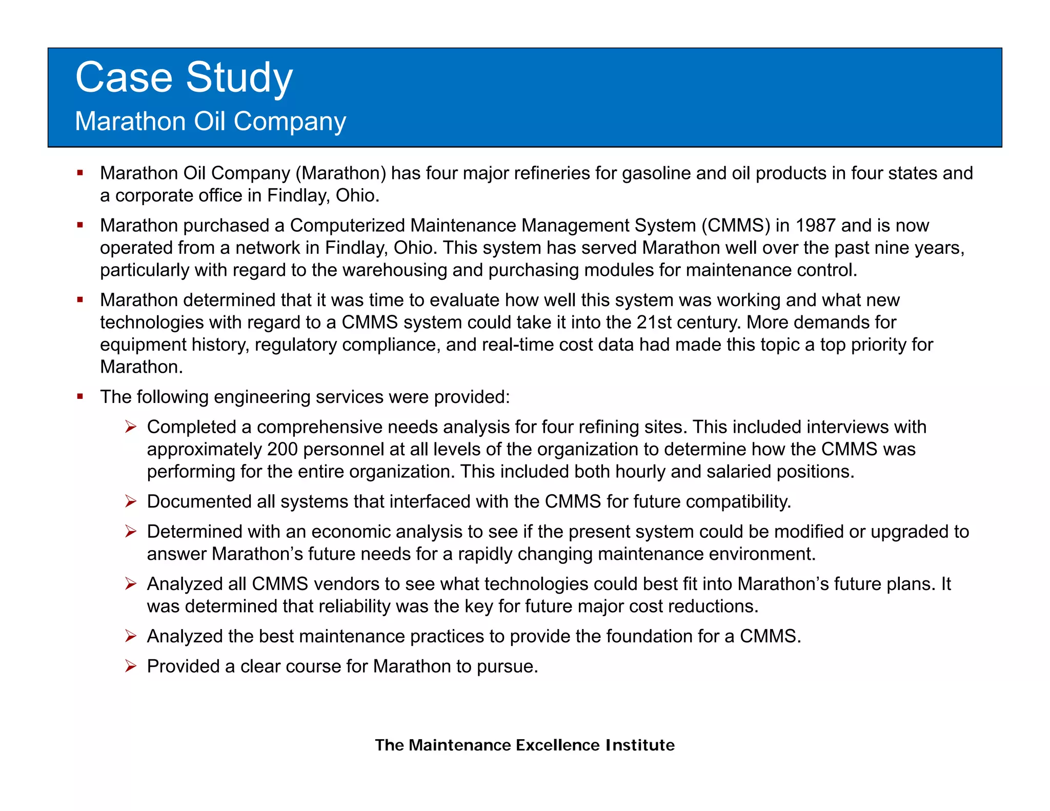 Case Study
Marathon Oil Company
 Marathon Oil Company (Marathon) has four major refineries for gasoline and oil products in four states and
 a corporate office in Findlay, Ohio.
 Marathon purchased a Computerized Maintenance Management System (CMMS) in 1987 and is now
 operated from a network in Findlay, Ohio. This system has served Marathon well over the past nine years,
 particularly with regard to the warehousing and purchasing modules for maintenance control.
 Marathon determined that it was time to evaluate how well this system was working and what new
 technologies with regard to a CMMS system could take it into the 21st century. More demands for
 equipment history, regulatory compliance, and real-time cost data had made this topic a top p
   q p           y g         y     p                                               p       p priority for
                                                                                                    y
 Marathon.
 The following engineering services were provided:
      Completed a comprehensive needs analysis for four refining sites. This included interviews with
      approximately 200 p
       pp          y      personnel at all levels of the organization to determine how the CMMS was
                                                           g
      performing for the entire organization. This included both hourly and salaried positions.
      Documented all systems that interfaced with the CMMS for future compatibility.
      Determined with an economic analysis to see if the present system could be modified or upgraded to
      answer Marathon’s future needs for a rapidly changing maintenance environment.
             Marathon s
      Analyzed all CMMS vendors to see what technologies could best fit into Marathon’s future plans. It
      was determined that reliability was the key for future major cost reductions.
      Analyzed the best maintenance practices to provide the foundation for a CMMS.
      Provided
      P id d a clear course f M th t pursue.
                l           for Marathon to



                                   The Maintenance Excellence Institute
 