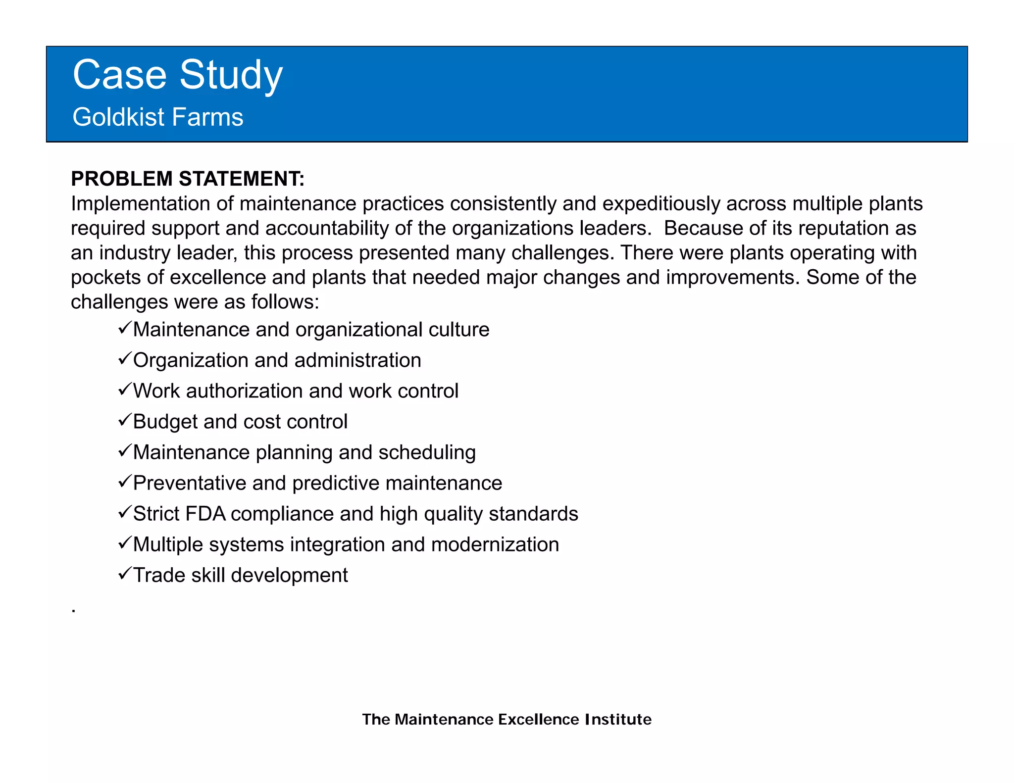 Case Study
Goldkist Farms

PROBLEM STATEMENT:
Implementation of maintenance practices consistently and expeditiously across multiple plants
required support and accountability of the organizations leaders. Because of its reputation as
an industry leader, this process presented many challenges. There were plants operating with
pockets of excellence and plants that needed major changes and improvements. Some of the
challenges were as follows:
       Maintenance and organizational culture
       Organization and administration
       Work authorization and work control
       Budget and cost control
       Maintenance planning and scheduling
       Preventative and predictive maintenance
       Strict FDA compliance and high quality standards
       Multiple
       M lti l systems i t
                    t     integration and modernization
                                 ti     d   d i ti
       Trade skill development
.




                                The Maintenance Excellence Institute
 