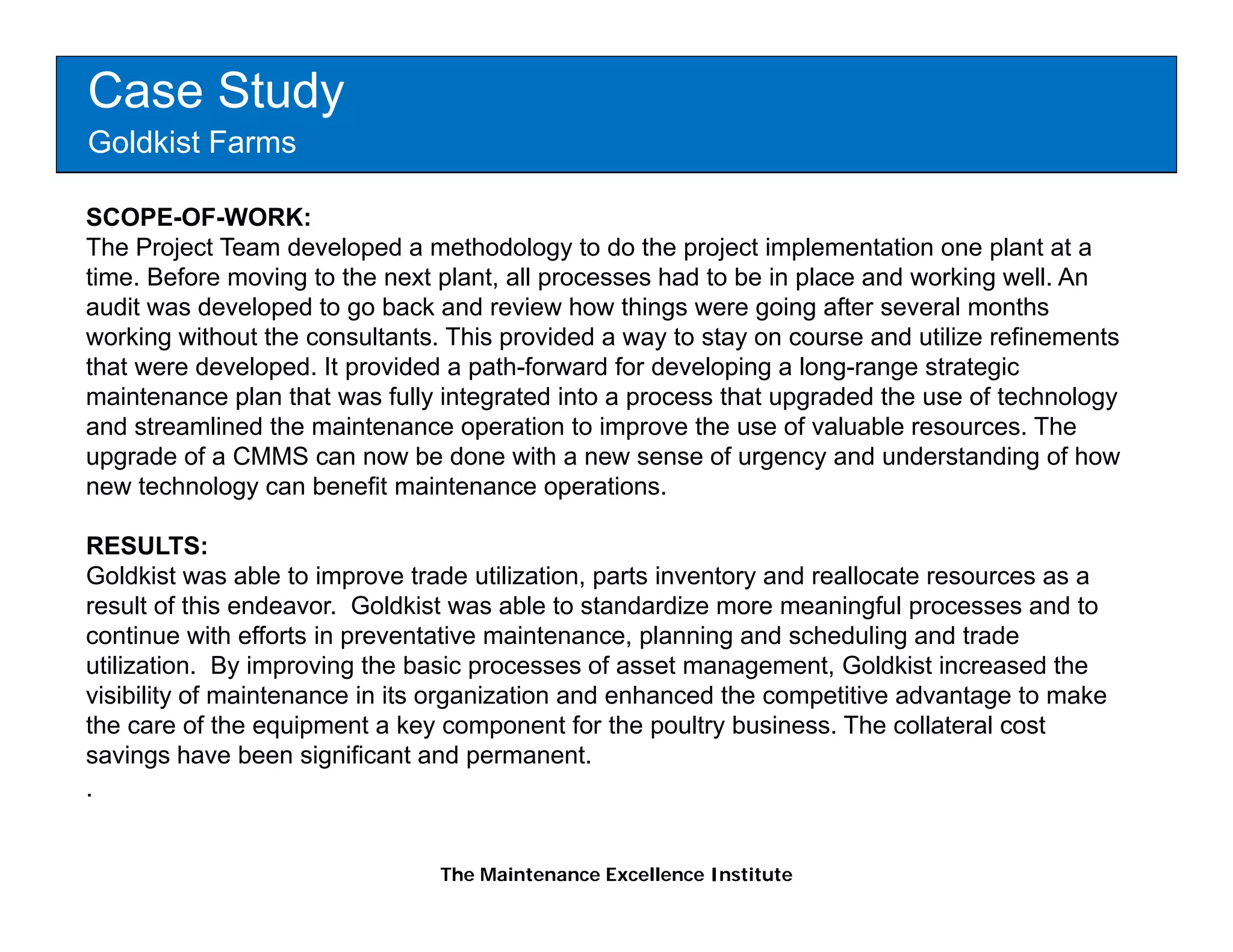 Case Study
Goldkist Farms

SCOPE-OF-WORK:
The Project Team developed a methodology to do the project implementation one plant at a
time. Before moving to the next plant, all processes had to be in place and working well. An
audit was developed to go back and review how things were going after several months
working without the consultants. This provided a way to stay on course and utilize refinements
that were developed. It provided a path-forward for developing a long-range strategic
maintenance plan that was fully integrated into a process that upgraded the use of technology
and streamlined the maintenance operation to improve the use of valuable resources. The
upgrade of a CMMS can now be done with a new sense of urgency and understanding of how
new technology can benefit maintenance operations.

RESULTS:
Goldkist was able to improve trade utilization, parts inventory and reallocate resources as a
result of this endeavor. Goldkist was able to standardize more meaningful processes and to
continue with efforts in preventative maintenance, planning and scheduling and trade
utilization. By improving the basic processes of asset management, Goldkist increased the
                                                  f                    G
visibility of maintenance in its organization and enhanced the competitive advantage to make
the care of the equipment a key component for the poultry business. The collateral cost
savings have been significant and permanent.
.


                                The Maintenance Excellence Institute
 