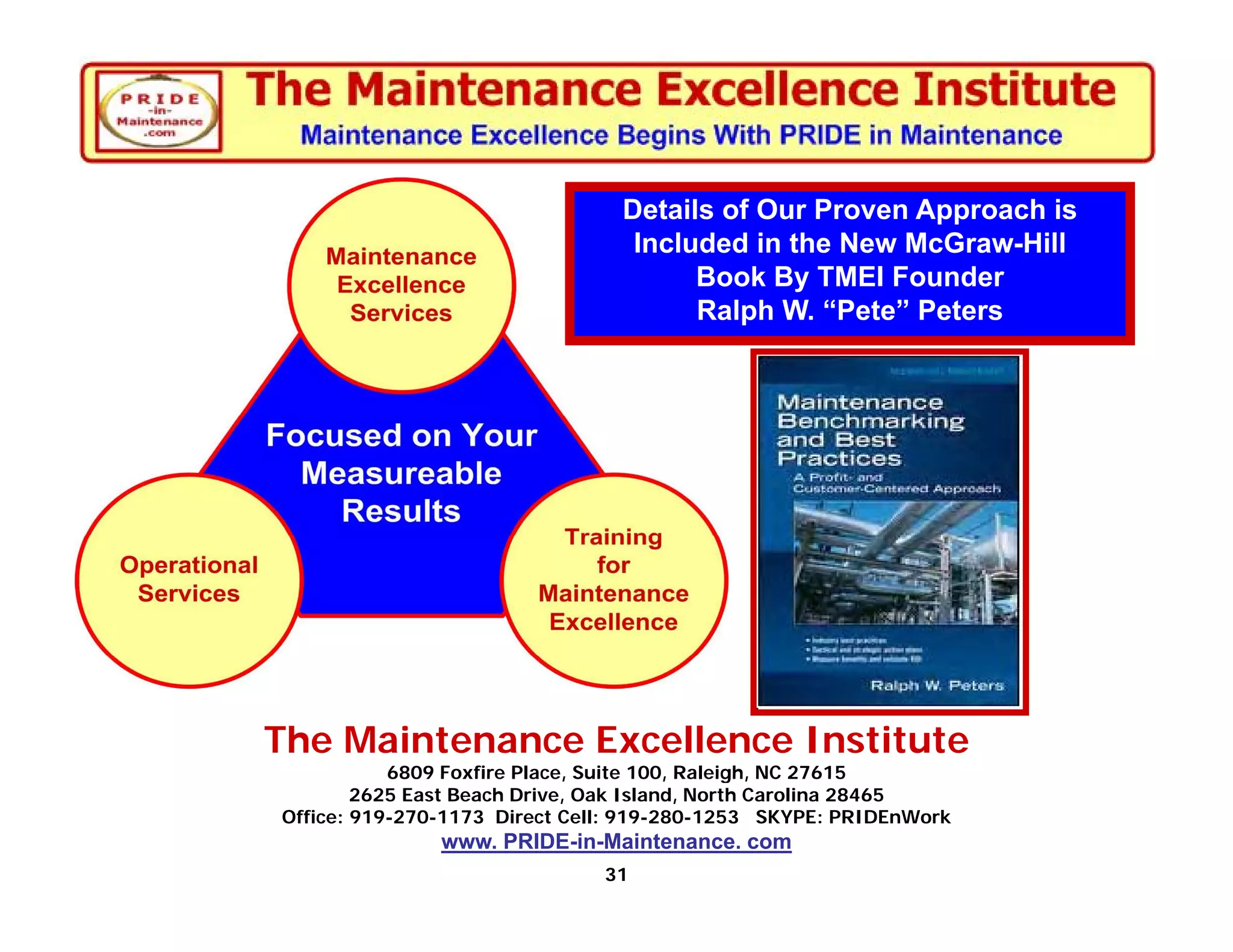 Details of Our Proven Approach is
                                 Included in the New McGraw-Hill
                                      Book By TMEI Founder
                                      Ralph W. “Pete” Peters




The Maintenance Excellence Institute
           6809 Foxfire Place, Suite 100, Raleigh, NC 27615
        2625 East Beach Drive, Oak Island, North Carolina 28465
Office: 919-270-1173 Direct Cell: 919-280-1253 SKYPE: PRIDEnWork
               www. PRIDE-in-Maintenance. com
                              31
 