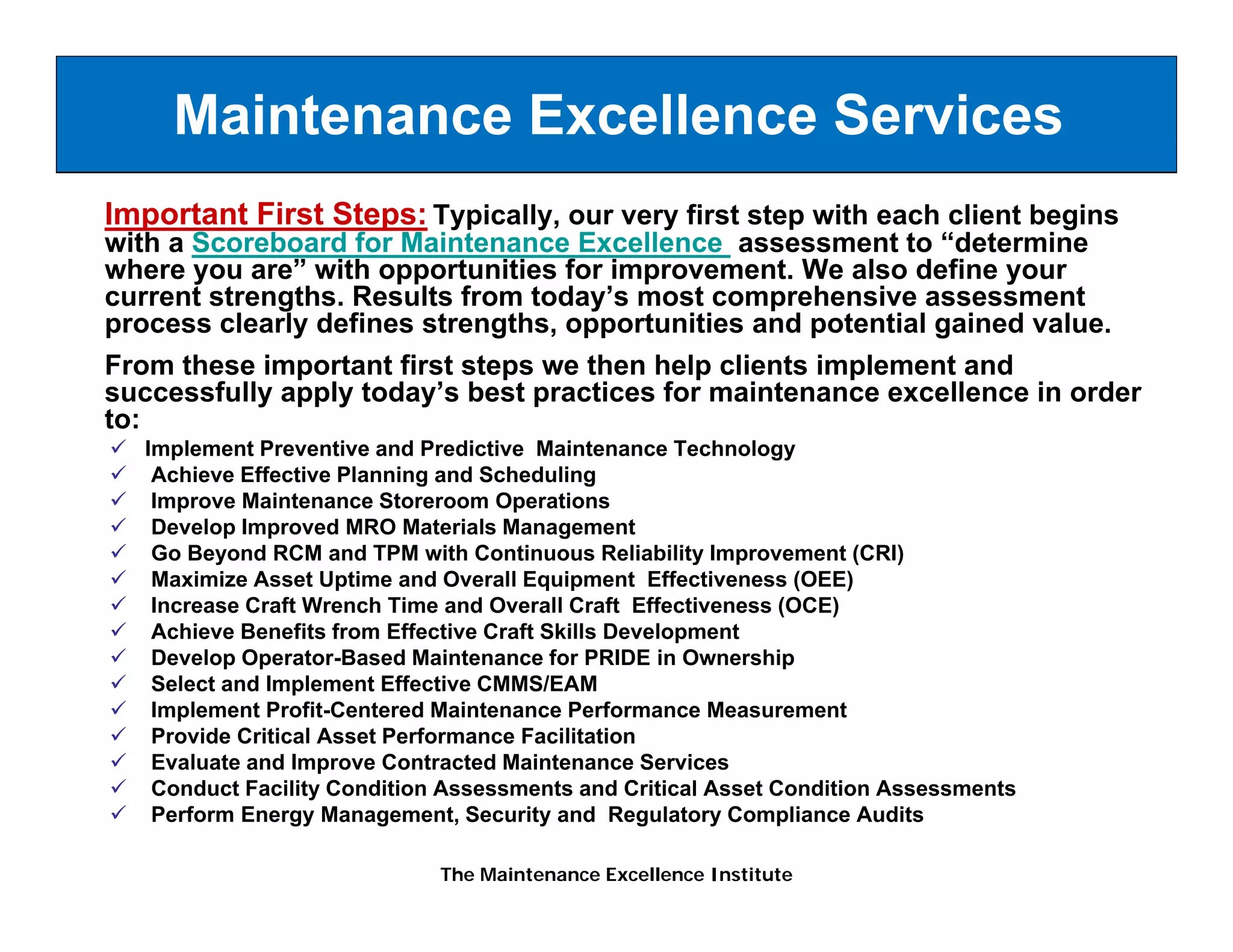 Maintenance Excellence Services
Important First Steps: Typically, our very first step with each client begins
with a Scoreboard for Maintenance Excellence assessment to “determine
where you are” with opportunities for improvement. We also define your
current strengths Results from today’s most comprehensive assessment
        strengths.              today s
process clearly defines strengths, opportunities and potential gained value.
From these important first steps we then help clients implement and
successfully apply today’s best practices for maintenance excellence in order
to:
   Implement Preventive and Predictive Maintenance Technology
    Achieve Effective Planning and Scheduling
    Improve Maintenance Storeroom Operations
    Develop Improved MRO Materials Management
           p p                             g
    Go Beyond RCM and TPM with Continuous Reliability Improvement (CRI)
    Maximize Asset Uptime and Overall Equipment Effectiveness (OEE)
    Increase Craft Wrench Time and Overall Craft Effectiveness (OCE)
    Achieve Benefits from Effective Craft Skills Development
    Develop Operator Based Maintenance for PRIDE in Ownership
             Operator-Based
    Select and Implement Effective CMMS/EAM
    Implement Profit-Centered Maintenance Performance Measurement
    Provide Critical Asset Performance Facilitation
    Evaluate and Improve Contracted Maintenance Services
    Conduct Facility Condition Assessments and Critical Asset Condition Assessments
    Perform Energy Management, Security and Regulatory Compliance Audits

                              The Maintenance Excellence Institute
 