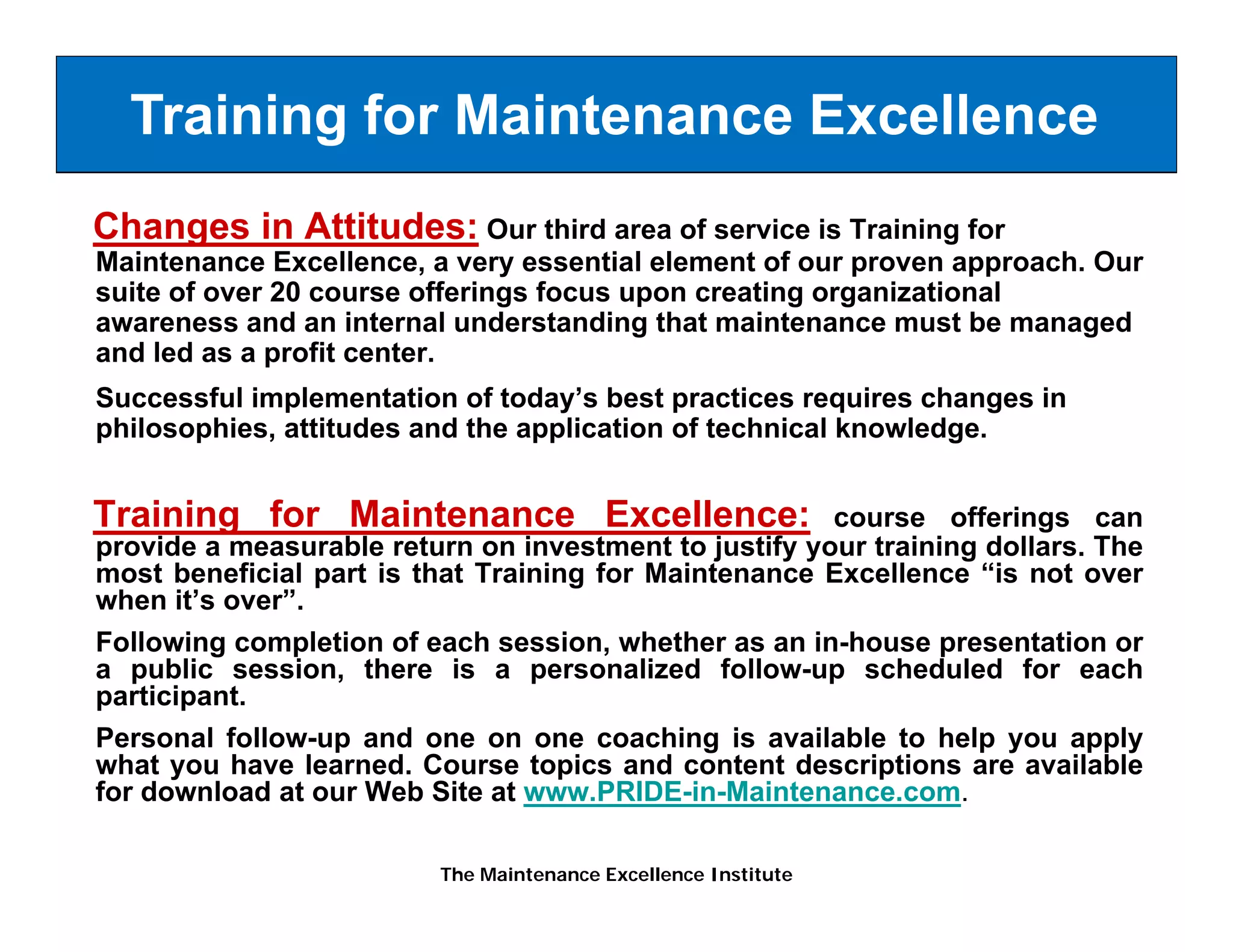 Training for Maintenance Excellence
Changes in Attitudes: Our third area of service is Training for
Maintenance Excellence, a very essential element of our proven approach. Our
suite of over 20 course offerings focus upon creating organizational
awareness and an internal understanding that maintenance must be managed
and led as a profit center.
Successful implementation of today’s best practices requires changes in
philosophies, attitudes and the application of technical knowledge.


Training for Maintenance Excellence:                     course offerings can
provide a measurable return on i
     id           bl             investment to j
                                               justify your training d ll
                                                   if          i i   dollars. Th
                                                                              The
most beneficial part is that Training for Maintenance Excellence “is not over
when it’s over”.
Following completion of each session, whether as an in-house presentation or
         g     p                       ,                         p
a public session, there is a personalized follow-up scheduled for each
participant.
Personal follow-up and one on one coaching is available to help you apply
what you have learned. Course topics and content descriptions are available
      y                            p                        p
for download at our Web Site at www.PRIDE-in-Maintenance.com.

                          The Maintenance Excellence Institute
 