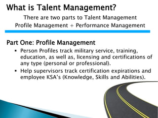 What is Talent Management?
There are two parts to Talent Management
Profile Management + Performance Management
Part One: Profile Management
 Person Profiles track military service, training,
education, as well as, licensing and certifications of
any type (personal or professional).
 Help supervisors track certification expirations and
employee KSA’s (Knowledge, Skills and Abilities).
 