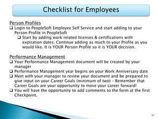 Person Profiles
 Login to PeopleSoft Employee Self Service and start adding to your
Person Profile in PeopleSoft
 Start by adding work related licenses & certifications with
expiration dates. Continue adding as much to your Profile as you
would like. It is YOUR Person Profile so it is YOUR decision.
Performance Management
 Your Performance Management document will be created by your
manager
 Performance Management year begins on your Work Anniversary date
 Meet with your manager to review your document and be prepared to
give input on your Career Goals (minimum of two) – Remember that
Career Goals are your opportunity to move your career forward!
 You will have the opportunity to add comments to the form at the first
Checkpoint.
37
 