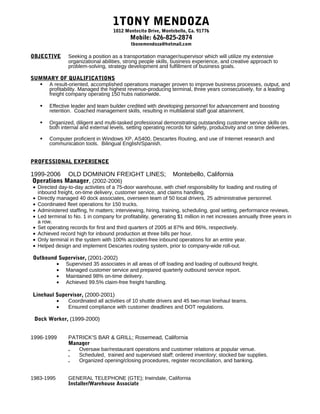 1TONY MENDOZA
                                    1012 Montecito Drive, Montebello, Ca. 91776
                                           Mobile: 626-825-2874
                                            tbonemendoza@hotmail.com

OBJECTIVE      Seeking a position as a transportation manager/supervisor which will utilize my extensive
               organizational abilities, strong people skills, business experience, and creative approach to
               problem-solving, strategy development and fulfillment of business goals.

SUMMARY OF QUALIFICATIONS
   A result-oriented, accomplished operations manager proven to improve business processes, output, and
    profitability. Managed the highest revenue-producing terminal, three years consecutively, for a leading
    freight company operating 150 hubs nationwide.

      Effective leader and team builder credited with developing personnel for advancement and boosting
       retention. Coached management skills, resulting in multilateral staff goal attainment.

      Organized, diligent and multi-tasked professional demonstrating outstanding customer service skills on
       both internal and external levels, setting operating records for safety, productivity and on time deliveries.

      Computer proficient in Windows XP, AS400, Descartes Routing, and use of Internet research and
       communication tools. Bilingual English/Spanish.


PROFESSIONAL EXPERIENCE

1999-2006 OLD DOMINION FREIGHT LINES;                          Montebello, California
Operations Manager, (2002-2006)
• Directed day-to-day activities of a 75-door warehouse, with chief responsibility for loading and routing of
  inbound freight, on-time delivery, customer service, and claims handling.
• Directly managed 40 dock associates, overseen team of 50 local drivers, 25 administrative personnel.
• Coordinated fleet operations for 150 trucks.
• Administered staffing, hr matters; interviewing, hiring, training, scheduling, goal setting, performance reviews.
• Led terminal to No. 1 in company for profitability, generating $1 million in net increases annually three years in
  a row.
• Set operating records for first and third quarters of 2005 at 87% and 86%, respectively.
• Achieved record high for inbound production at three bills per hour.
• Only terminal in the system with 100% accident-free inbound operations for an entire year.
• Helped design and implement Descartes routing system, prior to company-wide roll-out.

Outbound Supervisor, (2001-2002)
        • Supervised 35 associates in all areas of off loading and loading of outbound freight.
        • Managed customer service and prepared quarterly outbound service report.
        • Maintained 98% on-time delivery.
        • Achieved 99.5% claim-free freight handling.

Linehaul Supervisor, (2000-2001)
         •   Coordinated all activities of 10 shuttle drivers and 45 two-man linehaul teams.
         •   Ensured compliance with customer deadlines and DOT regulations.

 Dock Worker, (1999-2000)


1996-1999      PATRICK'S BAR & GRILL; Rosemead, California
               Manager
               .  Oversaw bar/restaurant operations and customer relations at popular venue.
               .  Scheduled, trained and supervised staff; ordered inventory; stocked bar supplies.
               .  Organized opening/closing procedures, register reconciliation, and banking.


1983-1995      GENERAL TELEPHONE (GTE); Irwindale, California
               Installer/Warehouse Associate
 