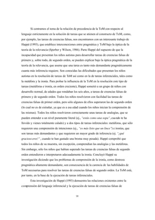 10
Si centramos el tema de la relación de precedencia de la ToM con respecto al
lenguaje estrictamente en la solución de tareas que se atienen al constructo de ToM, como,
por ejemplo, las tareas de creencias falsas, nos encontramos con un interesante trabajo de
Happé (1993), que establece interconexiones entre pragmática y ToM bajo la óptica de la
teoría de la relevancia (Sperber y Wilson, 1986). Parte Happé del supuesto de que la
incapacidad que presentan los niños autistas para desarrollar tareas de creencias falsas de
primero y, sobre todo, de segundo orden, se pueden explicar bajo la óptica pragmática de la
teoría de la relevancia, que asume que una tarea es tanto más demandante pragmáticamente
cuanta más inferencia requiere. Son conocidas las dificultades que presentan los niños
autistas en la resolución de tareas de ToM así como en la de tareas inferenciales, tales como
la metáfora y la ironía. Para probar la influencia de la ToM en la resolución este tipo de
tareas (metáforas e ironía, en orden creciente), Happé sometió a un grupo de niños con
desarrollo normal, de edades que rondaban los seis años, a tareas de creencias falsas de
primero y de segundo orden. Todos los niños resolvieron con facilidad las tareas de
creencias falsas de primer orden, pero sólo algunos de ellos superaron las de segundo orden
(lo cual no es de extrañar, ya que es a esa edad cuando los niños inician la comprensión de
las mismas). Todos los niños resolvieron correctamente unas tareas de analogías, que se
pueden entender a un nivel puramente literal (ej., “estás como una sopa”, cuando te ha
llovido y vienes totalmente calado) y a dos tipos de tareas inferenciales: metáforas, que sólo
requieren una comprensión de intenciones (ej., “es más listo que un lince”) e ironías, que
son tareas más demandantes y que requieren un mayor grado de inferencia (ej. “¡qué
gracioso eres!” , cuando te han gastado una broma muy pesada). Happé comprobó que
todos los niños de su muestra, sin excepción, comprendían las analogías y las metáforas.
Sin embargo, sólo los niños que habían superado las tareas de creencias falsas de segundo
orden entendieron e interpretaron adecuadamente la ironía. Concluyó Happé su
investigación diciendo que los problemas de comprensión de la ironía, como destreza
pragmática altamente demandante, son consecuencia de la carencia de las habilidades de
ToM necesarias para resolver las tareas de creencias falsas de segundo orden. La ToM está,
por tanto, en la base de la ejecución de tareas inferenciales.
Esta investigación de Happé (1993) demuestra las relaciones existentes entre la
comprensión del lenguaje inferencial y la ejecución de tareas de creencias falsas de
 