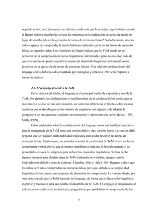 11
segundo orden, pero demuestra la relación y nada más que la relación: ¿qué hubiera pasado
si Happé hubiera establecido la base de referencia en la realización de tareas de ironía en
lugar de establecerla en la ejecución de tareas de creencias falsas? Probablemente, sólo los
niños capaces de comprender la ironía hubieran realizado con éxito las tareas de creencias
falsas de segundo orden. Los resultados de Happé indican que la ToM puede ser un
predictor de la comprensión de tareas lingüísticas inferenciales, pero no nos dice nada de
que a la inversa no pueda suceder lo mismo (el desarrollo lingüístico inferencial como
predictor de la ejecución de tareas de creencias falsas). Esta relación unidireccional del
lenguaje con la ToM ha sido constatada por Astington y Jenkins (1999) con respecto a
tareas sintácticas.
2.2. El lenguaje precede a la ToM.
En la vida social adulta, el lenguaje es el principal medio de expresión y uso de la
ToM. Por ejemplo, las explicaciones y justificaciones de la conducta de los demás que se
realizan en el curso de una conversación, así como las inferencias explícitas sobre estados
mentales que se despliegan en los intentos de empatizar con alguien o de adoptar la
perspectiva de otra persona, requieren razonamiento y representación verbal (Ickes, 1993;
Malle, 1999).
Estos postulados sobre la consideración del lenguaje como una habilidad necesaria
para la emergencia de la ToM tiene una versión débil y otra versión fuerte. La versión débil
propone que se requiere cierta habilidad lingüística para poder resolver las tareas de
creencias falsas. Ciertamente, los métodos actuales de evaluación de ToM tienen un fuerte
componente verbal, por lo que se intenta simplificar al máximo la historia narrada y de
presentarla a través de imágenes para reducir los requisitos lingüísticos. Se han hecho
algunos intentos para diseñar tarea de ToM totalmente no verbales, aunque resulta
especialmente difícil y duro de elaborar. Chandler, Fritz y Hala (1989) llegaron a decir que
los niños de 3 años comprenden las creencias falsas pero que, debido a la complejidad
lingüística de las tareas, son incapaces de demostrar su comprensión. La versión fuerte, por
otro lado, postula que la ToM depende del lenguaje, de forma que el desarrollo lingüístico
es previo y necesario para sea posible el desarrollo de la ToM. El lenguaje le proporciona al
niño recursos sintácticos, semánticos y pragmáticos que posibilitan la comprensión de las
 