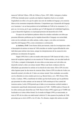 12
tareas de ToM (de Villiers, 1998; de Villiers y Pyers, 1997, 2002). Astington y Jenkins
(1999) han intentado poner a prueba esta hipótesis lingüística fuerte en un estudio
longitudinal con niños a los que les aplicó una serie de medidas de lenguaje y de creencias
falsas en tres momentos temporales diferentes. Comprobaron que el desarrollo del lenguaje
en el momento 1 era un buen predictor de las habilidades de ToM en los momentos 2 y 3 ,
pero no a la inversa, por lo que consideran que la ToM depende de la habilidad lingüística,
y que el desarrollo lingüístico es el principal promotor del desarrollo de la ToM.
En apoyo de esta hipótesis podemos ubicar los estudios realizados con niños que
presentan diferentes problemas que les impiden desarrollar el lenguaje con normalidad,
como son los realizados con niños autistas, sordos, ciegos y con niños con trastorno
específico del lenguaje (TEL), como comentamos a continuación.
a) Autismo y ToM. Como hemos dicho previamente, todas las investigaciones sobre
el desempeño de autistas en tareas de ToM coinciden en reseñar la gran dificultad de estos
individuos para realizar estas tareas, aunque las interpretaciones de las causas de estos
problemas son altamente divergentes.
Happé (1995) llevó a cabo un estudio sobre tareas de ToM (tareas de Sally y Ann y
tareas del recipiente engañoso) en una muestra de 70 niños autistas, con una edad media de
12,25 años y comparó el desempeño de estos niños en estas tareas con la de niños con
desarrollo normal y niños con retraso mental. Obtuvo una fuerte evidencia sobre las
dificultades que presentan los autistas en la solución de estas tareas. Sólo el 20% de estos
niños lograron pasar las dos tareas de creencias falsas, frente al 50% de niños de 4 años con
desarrollo normal y de niños de 12 años con retraso mental. Estos resultados son acordes
con los obtenidos en otros estudios previos (e.g. Baron-Cohen y col., 1985; Perner, Frith,
Leslie y Leekam, 1989) y manifiestan tal nitidez que han hecho pensar que los problemas
que presentan los niños autistas con las tareas de ToM constituyen el foco central del
trastorno autista. Leslie (1994) postuló que el daño en un mecanismo cerebral modular e
innatamente especificado (denominado mecanismo de ToM –ToMM) explica el fracaso de
los niños autistas para desarrollar una ToM. Baron-Cohen (1995) sugiere que el ToMM está
localizado en el córtex órbito-frontal. En el estudio de Happé (1995) ya mencionado, en
torno al 50% de los niños con edad mental verbal de 3,5 años pasaron las pruebas de ToM,
porcentaje que se elevó al 80% a los 4,5 años. No obstante, ningún niño autista con edad
 