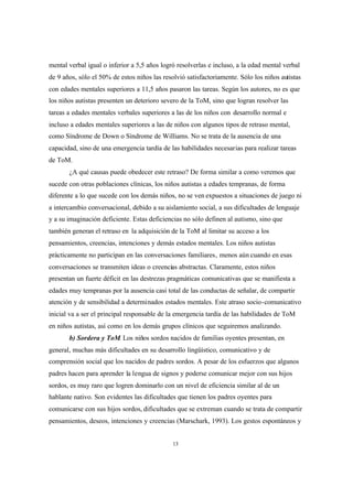 13
mental verbal igual o inferior a 5,5 años logró resolverlas e incluso, a la edad mental verbal
de 9 años, sólo el 50% de estos niños las resolvió satisfactoriamente. Sólo los niños autistas
con edades mentales superiores a 11,5 años pasaron las tareas. Según los autores, no es que
los niños autistas presenten un deterioro severo de la ToM, sino que logran resolver las
tareas a edades mentales verbales superiores a las de los niños con desarrollo normal e
incluso a edades mentales superiores a las de niños con algunos tipos de retraso mental,
como Síndrome de Down o Síndrome de Williams. No se trata de la ausencia de una
capacidad, sino de una emergencia tardía de las habilidades necesarias para realizar tareas
de ToM.
¿A qué causas puede obedecer este retraso? De forma similar a como veremos que
sucede con otras poblaciones clínicas, los niños autistas a edades tempranas, de forma
diferente a lo que sucede con los demás niños, no se ven expuestos a situaciones de juego ni
a intercambio conversacional, debido a su aislamiento social, a sus dificultades de lenguaje
y a su imaginación deficiente. Estas deficiencias no sólo definen al autismo, sino que
también generan el retraso en la adquisición de la ToM al limitar su acceso a los
pensamientos, creencias, intenciones y demás estados mentales. Los niños autistas
prácticamente no participan en las conversaciones familiares, menos aún cuando en esas
conversaciones se transmiten ideas o creencias abstractas. Claramente, estos niños
presentan un fuerte déficit en las destrezas pragmáticas comunicativas que se manifiesta a
edades muy tempranas por la ausencia casi total de las conductas de señalar, de compartir
atención y de sensibilidad a determinados estados mentales. Este atraso socio-comunicativo
inicial va a ser el principal responsable de la emergencia tardía de las habilidades de ToM
en niños autistas, así como en los demás grupos clínicos que seguiremos analizando.
b) Sordera y ToM. Los niños sordos nacidos de familias oyentes presentan, en
general, muchas más dificultades en su desarrollo lingüístico, comunicativo y de
comprensión social que los nacidos de padres sordos. A pesar de los esfuerzos que algunos
padres hacen para aprender la lengua de signos y poderse comunicar mejor con sus hijos
sordos, es muy raro que logren dominarlo con un nivel de eficiencia similar al de un
hablante nativo. Son evidentes las dificultades que tienen los padres oyentes para
comunicarse con sus hijos sordos, dificultades que se extreman cuando se trata de compartir
pensamientos, deseos, intenciones y creencias (Marschark, 1993). Los gestos espontáneos y
 