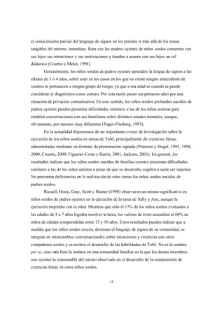 14
el conocimiento parcial del lenguaje de signos no les permite ir más allá de los temas
tangibles del entorno inmediato. Rara vez las madres oyentes de niños sordos comentan con
sus hijos sus intenciones y sus motivaciones y tienden a asumir con sus hijos un rol
didáctico (Courtin y Melot, 1998).
Generalmente, los niños sordos de padres oyentes aprenden la lengua de signos a las
edades de 3 ó 4 años, sobre todo en los casos en los que no existe ningún antecedente de
sordera ni pertenecen a ningún grupo de riesgo, ya que a esa edad es cuando se puede
considerar el diagnóstico como certero. Por esta razón pasan sus primeros años por una
situación de privación comunicativa. En este sentido, los niños sordos profundos nacidos de
padres oyentes pueden presentar dificultades similares a las de los niños autistas para
entablar conversaciones con sus familiares sobre distintos estados mentales, aunque,
obviamente, por razones muy diferentes (Tager-Flusberg, 1993).
En la actualidad disponemos de un importante corpus de investigación sobre la
ejecución de los niños sordos en tareas de ToM, principalmente de creencias falsas,
administradas mediante un formato de presentación signada (Peterson y Siegal, 1995, 1998,
2000; Courtin, 2000; Figueras-Costa y Harris, 2001; Jackson, 2001). En general, los
resultados indican que los niños sordos nacidos de familias oyentes presentan dificultades
similares a las de los niños autistas a pesar de que su desarrollo cognitivo suele ser superior.
No presentan deficiencias en la realización de estas tareas los niños sordos nacidos de
padres sordos.
Russell, Hosie, Gray, Scott y Hunter (1998) observaron un retraso significativo en
niños sordos de padres oyentes en la ejecución de la tarea de Sally y Ann, aunque la
ejecución mejoraba con la edad. Mientras que sólo el 17% de los niños sordos evaluados a
las edades de 5 a 7 años lograba resolver la tarea, los valores de éxito ascendían al 60% en
niños de edades comprendidas entre 13 y 16 años. Estos resultados pueden indicar que a
medida que los niños sordos crecen, dominan el lenguaje de signos de su comunidad, se
integran en intercambios conversacionales sobre intenciones y creencias con otros
compañeros sordos y se acelera el desarrollo de las habilidades de ToM. No es la sordera
per se, sino más bien la sordera en una comunidad familiar en la que los demás miembros
son oyentes la responsable del retraso observado en el desarrollo de la comprensión de
creencias falsas en estos niños sordos.
 