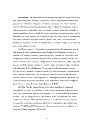 15
c) Ceguera y ToM. Es probable que los niños ciegos congénitos tengan dificultades
para comunicarse con los miembros videntes de su familia, especialmente cuando tienen
que conversar sobre temas intangibles, como falsas creencias y otros estados mentales
abstractos. Distintos autores han documentado algunas dificultades pragmáticas en niños
ciegos, como, por ejemplo, la inversión pronominal, confusión similar a la observada en
niños autistas (Tager-Flusberg, 1993). La ceguera también es responsable de la deprivación
a la exposición visual, así como a la expresión de emociones, dirección de la mirada y otros
indicadores no verbales de estados mentales (Baron-Cohen, 1995). Esta situación hace
predecir que la ejecución en tareas de creencias falsas por los niños ciegos sea, al menos en
parte, similar a la de los sordos.
McAlpine y Moore (1995) sometieron a una muestra de niños ciegos de 6 años de
edad a tareas de creencias falsas, controlando el grado de pérdida visual. A pesar de lo
reducido de la muestra, los autores encontraron que sólo los niños con una pérdida visual
más profunda tenían dificultades en la resolución de las tareas. Resultados similares han
obtenido Minter, Hobson y Bishop (1998) y Peterson, Webb y Peterson (2000). En general,
todos los resultados tienden a indicar que los niños ciegos presentan un retraso importante
en la adquisición de las habilidades de ToM, aunque no se ha documentado ninguna
deficiencia específica que les impida su adquisición a edades más tardías. Aunque el tema
de la ceguera y adquisición de ToM está menos documentado que el de la sordera y el
autismo, los resultados de las investigaciones al respecto parecen indicar, igualmente, que
la privación de los indicadores no verbales en los intercambios comunicativos tempranos
puede estar en el origen del retraso en la adquisición de ToM.
d) TEL y ToM. De especial interés son los trabajos que han investigado el
desempeño de tareas de creencias falsas en poblaciones con trastornos de lenguaje, tales
como niños con trastornos específicos del lenguaje (TEL), si bien la cantidad de trabajos
llevados a cabo con esta población es especialmente escasa y contradictoria. La misma
identificación del TEL, debido a la heterogeneidad de la población, hace muy difícil su
investigación, empezando por la misma definición de los controles experimentales para
niños con TEL (Bishop, 1997), ya que estos niños no presentan un retraso uniforme en el
desarrollo de todos los aspectos del lenguaje.
 