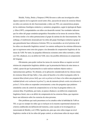 16
Shields, Varley, Broks y Simpson (1996) llevaron a cabo una investigación sobre
algunos aspectos de la cognición social (entre ellos, ejecución de tareas de creencias falsas)
en niños con autismo de alto funcionamiento y niños con TEL con características propias
de los síndromes fonológico-sintáctico y semántico-pragmático, según la tipología de Rapin
y Allen (1987), comparándolos con niños con desarrollo normal. Sus resultados indicaron
que los niños del grupo semántico-pragmático fracasaban en las tareas de creencias falsas,
de forma similar a los niños pertenecientes al grupo de autistas de alto funcionamiento. Sin
embargo, el rendimiento alcanzado por los niños del grupo fonológico-sintáctico (grupo al
que generalmente hace referencia el término TEL) se encontraba a un nivel próximo al de
los niños con desarrollo lingüístico normal. Los autores atribuyeron las mínimas diferencias
que se registraron entre estos dos grupos a las demandas de comprensión lingüística de las
tareas de ToM. Por tanto, las pequeñas diferencias existentes entre niños normales y niños
con TEL obedecen, no a un déficit de ToM, sino a las posibles diferencias en comprensión
del lenguaje.
Obviamente, para poder realizar las tareas de creencias falsas se requiere un nivel
mínimo de comprensión lingüística debido a que la presentación básica de estas tareas es
verbal, a pesar de que la presentación se suele realizar mediante objetos reales o
representaciones gráficas. No obstante, en la aplicación estandarizada de las clásicas tareas
de creencias falsas del tipo Sally y Ann, antes de hacerles a los niños la pregunta sobre la
creencia falsa (dónde piensa Sally que está su pelota) se le hace a los niños una pregunta de
realidad (dónde está realmente la pelota?) y otra de memoria (dónde estaba inicialmente la
pelota?). Si los niños no responden correctamente a estas dos preguntas (que podemos
entenderlas como de control de comprensión) no se les hace la pregunta relativa a la
creencia falsa. El problema, por tanto, no parece obedecer a un déficit de comprensión
lingüística literal, sino a un déficit de comprensión de las creencias falsas, que requieren
hacer una inferencia sobre las creencias de otras personas.
Otro problema que suele presentarse en los estudios sobre la habilidad de ToM en
TEL es que no siempre los niños que se incluyen en la muestra experimental alcanzan los
criterios establecidos de definición del trastorno, como sucede en la investigación ya
mencionada de Shields y col (1996). Igualmente, para que estos niños tengan un nivel
lingüístico similar al de los niños del grupo control, se seleccionan niños de mayor edad,
 