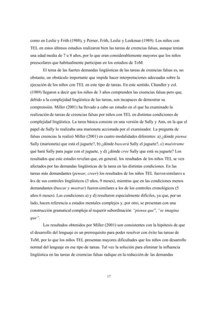 17
como en Leslie y Frith (1988), y Perner, Frith, Leslie y Leekman (1989). Los niños con
TEL en estos últimos estudios realizaron bien las tareas de creencias falsas, aunque tenían
una edad media de 7 u 8 años, por lo que eran considerablemente mayores que los niños
preescolares que habitualmente participan en los estudios de ToM.
El tema de las fuertes demandas lingüísticas de las tareas de creencias falsas es, no
obstante, un obstáculo importante que impide hacer interpretaciones adecuadas sobre la
ejecución de los niños con TEL en este tipo de tareas. En este sentido, Chandler y col.
(1989) llegaron a decir que los niños de 3 años comprenden las creencias falsas pero que,
debido a la complejidad lingüística de las tareas, son incapaces de demostrar su
comprensión. Miller (2001) ha llevado a cabo un estudio en el que ha examinado la
realización de tareas de creencias falsas por niños con TEL en distintas condiciones de
complejidad lingüística. La tarea básica consiste en una versión de Sally y Ann, en la que el
papel de Sally lo realizaba una marioneta accionada por el examinador. La pregunta de
falsas creencias la realizó Miller (2001) en cuatro modalidades diferentes: a) ¿dónde piensa
Sally (marioneta) que está el juguete?, b) ¿dónde buscará Sally el juguete?, c) muéstrame
qué hará Sally para jugar con el juguete, y d) ¿dónde cree Sally que está su juguete? Los
resultados que este estudio revelan que, en general, los resultados de los niños TEL se ven
afectados por las demandas lingüísticas de la tarea en las distintas condiciones. En las
tareas más demandantes (pensar, creer) los resultados de los niños TEL fueronsimilares a
los de sus controles lingüísticos (3 años, 9 meses), mientras que en las condiciones menos
demandantes (buscar y mostrar) fueronsimilares a los de los controles cronológicos (5
años 6 meses). Las condiciones a) y d) resultaron especialmente difíciles, ya que, por un
lado, hacen referencia a estados mentales complejos y, por otro, se presentan con una
construcción gramatical compleja al requerir subordinación “piensa que”, “se imagina
que”.
Los resultados obtenidos por Miller (2001) son consistentes con la hipótesis de que
el desarrollo del lenguaje es un prerrequisito para poder resolver con éxito las tareas de
ToM, por lo que los niños TEL presentan mayores dificultades que los niños con desarrollo
normal del lenguaje en ese tipo de tareas. Tal vez la solución para eliminar la influencia
lingüística en las tareas de creencias falsas radique en la reducción de las demandas
 
