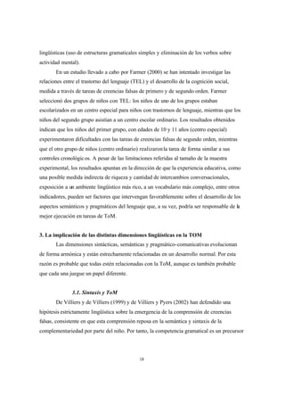 18
lingüísticas (uso de estructuras gramaticales simples y eliminación de los verbos sobre
actividad mental).
En un estudio llevado a cabo por Farmer (2000) se han intentado investigar las
relaciones entre el trastorno del lenguaje (TEL) y el desarrollo de la cognición social,
medida a través de tareas de creencias falsas de primero y de segundo orden. Farmer
seleccionó dos grupos de niños con TEL: los niños de uno de los grupos estaban
escolarizados en un centro especial para niños con trastornos de lenguaje, mientras que los
niños del segundo grupo asistían a un centro escolar ordinario. Los resultados obtenidos
indican que los niños del primer grupo, con edades de 10 y 11 años (centro especial)
experimentaron dificultades con las tareas de creencias falsas de segundo orden, mientras
que el otro grupo de niños (centro ordinario) realizaronla tarea de forma similar a sus
controles cronológicos. A pesar de las limitaciones referidas al tamaño de la muestra
experimental, los resultados apuntan en la dirección de que la experiencia educativa, como
una posible medida indirecta de riqueza y cantidad de intercambios conversacionales,
exposición a un ambiente lingüístico más rico, a un vocabulario más complejo, entre otros
indicadores, pueden ser factores que intervengan favorablemente sobre el desarrollo de los
aspectos semánticos y pragmáticos del lenguaje que, a su vez, podría ser responsable de la
mejor ejecución en tareas de ToM.
3. La implicación de las distintas dimensiones lingüísticas en la TOM
Las dimensiones sintácticas, semánticas y pragmático-comunicativas evolucionan
de forma armónica y están estrechamente relacionadas en un desarrollo normal. Por esta
razón es probable que todas estén relacionadas con la ToM, aunque es también probable
que cada una juegue un papel diferente.
3.1. Sintaxis y ToM
De Villiers y de Villiers (1999) y de Villiers y Pyers (2002) han defendido una
hipótesis estrictamente lingüística sobre la emergencia de la comprensión de creencias
falsas, consistente en que esta comprensión reposa en la semántica y sintaxis de la
complementariedad por parte del niño. Por tanto, la competencia gramatical es un precursor
 