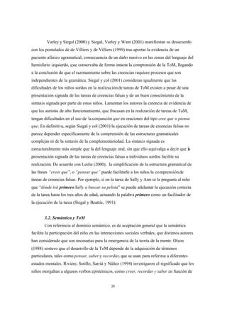 20
Varley y Siegal (2000) y Siegal, Varley y Want (2001) manifiestan su desacuerdo
con los postulados de de Villiers y de Villiers (1999) tras aportar la evidencia de un
paciente afásico agramatical, consecuencia de un daño masivo en las zonas del lenguaje del
hemisferio izquierdo, que conservaba de forma intacta la comprensión de la ToM, llegando
a la conclusión de que el razonamiento sobre las creencias requiere procesos que son
independientes de la gramática. Siegal y col (2001) consideran igualmente que las
dificultades de los niños sordos en la realizaciónde tareas de ToM existen a pesar de una
presentación signada de las tareas de creencias falsas y de un buen conocimiento de la
sintaxis signada por parte de estos niños. Lamentan los autores la carencia de evidencia de
que los autistas de alto funcionamiento, que fracasan en la realización de tareas de ToM,
tengan dificultades en el uso de la conjunción que en oraciones del tipo cree que o piensa
que. En definitiva, según Siegal y col (2001) la ejecución de tareas de creencias falsas no
parece depender específicamente de la comprensión de las estructuras gramaticales
complejas ni de la sintaxis de la complementariedad. La sintaxis signada es
estructuralmente más simple que la del lenguaje oral, sin que ello equivalga a decir que la
presentación signada de las tareas de creencias falsas a individuos sordos facilite su
realización. De acuerdo con Leslie (2000), la simplificación de la estructura gramatical de
las frases “creer que”, o “pensar que” puede facilitarle a los niños la comprensiónde
tareas de creencias falsas. Por ejemplo, si en la tarea de Sally y Ann se le pregunta al niño
que “dónde irá primero Sally a buscar su pelota” se puede adelantar la ejecución correcta
de la tarea hasta los tres años de edad, actuando la palabra primero como un facilitador de
la ejecución de la tarea (Siegal y Beattie, 1991).
3.2. Semántica y ToM
Con referencia al dominio semántico, es de aceptación general que la semántica
facilita la participación del niño en las interacciones sociales verbales, que distintos autores
han considerado que son necesarias para la emergencia de la teoría de la mente. Olson
(1988) sostuvo que el desarrollo de la ToM depende de la adquisición de términos
particulares, tales como pensar, saber y recordar, que se usan para referirse a diferentes
estados mentales. Rivière, Sotillo, Sarriá y Núñez (1994) investigaron el significado que los
niños otorgaban a algunos verbos epistémicos, como creer, recordar y saber en función de
 