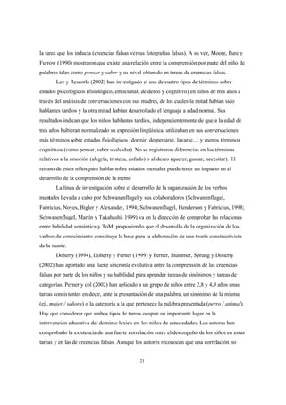 21
la tarea que los inducía (creencias falsas versus fotografías falsas). A su vez, Moore, Pure y
Furrow (1990) mostraron que existe una relación entre la comprensión por parte del niño de
palabras tales como pensar y saber y su nivel obtenido en tareas de creencias falsas.
Lee y Rescorla (2002) han investigado el uso de cuatro tipos de términos sobre
estados psicológicos (fisiológico, emocional, de deseo y cognitivo) en niños de tres años a
través del análisis de conversaciones con sus madres, de los cuales la mitad habían sido
hablantes tardíos y la otra mitad habían desarrollado el lenguaje a edad normal. Sus
resultados indican que los niños hablantes tardíos, independientemente de que a la edad de
tres años hubieran normalizado su expresión lingüística, utilizaban en sus conversaciones
más términos sobre estados fisiológicos (dormir, despertarse, lavarse...) y menos términos
cognitivos (como pensar, saber u olvidar). No se registraron diferencias en los términos
relativos a la emoción (alegría, tristeza, enfado) o al deseo (querer, gustar, necesitar). El
retraso de estos niños para hablar sobre estados mentales puede tener un impacto en el
desarrollo de la comprensión de la mente
La línea de investigación sobre el desarrollo de la organización de los verbos
mentales llevada a cabo por Schwanenflugel y sus colaboradores (Schwanenflugel,
Fabricius, Noyes, Bigler y Alexander, 1994; Schwanenflugel, Henderson y Fabricius, 1998;
Schwanenflugel, Martín y Takahashi, 1999) va en la dirección de comprobar las relaciones
entre habilidad semántica y ToM, proponiendo que el desarrollo de la organización de los
verbos de conocimiento constituye la base para la elaboración de una teoría constructivista
de la mente.
Doherty (1994), Doherty y Perner (1999) y Perner, Stummer, Sprung y Doherty
(2002) han aportado una fuerte sincronía evolutiva entre la comprensión de las creencias
falsas por parte de los niños y su habilidad para aprender tareas de sinónimos y tareas de
categorías. Perner y col (2002) han aplicado a un grupo de niños entre 2,8 y 4,9 años unas
tareas consistentes en decir, ante la presentación de una palabra, un sinónimo de la misma
(ej., mujer / señora) o la categoría a la que pertenece la palabra presentada (perro / animal).
Hay que considerar que ambos tipos de tareas ocupan un importante lugar en la
intervención educativa del dominio léxico en los niños de estas edades. Los autores han
comprobado la existencia de una fuerte correlación entre el desempeño de los niños en estas
tareas y en las de creencias falsas. Aunque los autores reconocen que una correlación no
 
