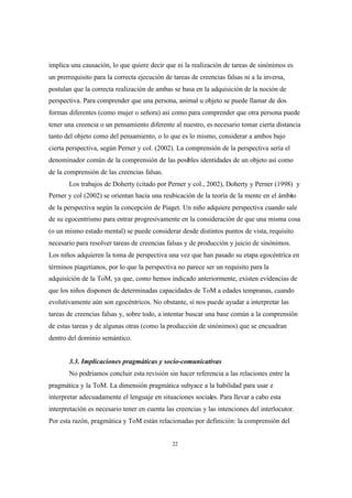 22
implica una causación, lo que quiere decir que ni la realización de tareas de sinónimos es
un prerrequisito para la correcta ejecución de tareas de creencias falsas ni a la inversa,
postulan que la correcta realización de ambas se basa en la adquisición de la noción de
perspectiva. Para comprender que una persona, animal u objeto se puede llamar de dos
formas diferentes (como mujer o señora) así como para comprender que otra persona puede
tener una creencia o un pensamiento diferente al nuestro, es necesario tomar cierta distancia
tanto del objeto como del pensamiento, o lo que es lo mismo, considerar a ambos bajo
cierta perspectiva, según Perner y col. (2002). La comprensión de la perspectiva sería el
denominador común de la comprensión de las posibles identidades de un objeto así como
de la comprensión de las creencias falsas.
Los trabajos de Doherty (citado por Perner y col., 2002), Doherty y Perner (1998) y
Perner y col (2002) se orientan hacia una reubicación de la teoría de la mente en el ámbito
de la perspectiva según la concepción de Piaget. Un niño adquiere perspectiva cuando sale
de su egocentrismo para entrar progresivamente en la consideración de que una misma cosa
(o un mismo estado mental) se puede considerar desde distintos puntos de vista, requisito
necesario para resolver tareas de creencias falsas y de producción y juicio de sinónimos.
Los niños adquieren la toma de perspectiva una vez que han pasado su etapa egocéntrica en
términos piagetianos, por lo que la perspectiva no parece ser un requisito para la
adquisición de la ToM, ya que, como hemos indicado anteriormente, existen evidencias de
que los niños disponen de determinadas capacidades de ToM a edades tempranas, cuando
evolutivamente aún son egocéntricos. No obstante, sí nos puede ayudar a interpretar las
tareas de creencias falsas y, sobre todo, a intentar buscar una base común a la comprensión
de estas tareas y de algunas otras (como la producción de sinónimos) que se encuadran
dentro del dominio semántico.
3.3. Implicaciones pragmáticas y socio-comunicativas
No podríamos concluir esta revisión sin hacer referencia a las relaciones entre la
pragmática y la ToM. La dimensión pragmática subyace a la habilidad para usar e
interpretar adecuadamente el lenguaje en situaciones sociales. Para llevar a cabo esta
interpretación es necesario tener en cuenta las creencias y las intenciones del interlocutor.
Por esta razón, pragmática y ToM están relacionadas por definición: la comprensión del
 