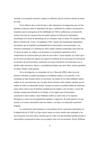23
mensaje es un requisito necesario, aunque no suficiente, para la correcta solución de tareas
de ToM.
En los últimos años se han llevado a cabo importantes investigaciones que nos han
aportado evidencias sobre la importancia del tipo y calidad de los modelos comunicativos
tempranos para la emergencia de las habilidades de ToM en poblaciones con desarrollo
normal. Este tipo de comunicación nos puede explicar las diferencias individuales
encontradas en el ritmo de aprendizaje de los conceptos sobre la mente. Por ejemplo, Dunn,
Brown, Slomkowski, Tesla y Youngblade (1991), usando una metodología longitudinal,
encontraron que la amplitud y profundidad de los intercambios conversacionales con
referencia espontánea a la información sobre estados mentales mantenidos entre niños de
33 meses de edad, sus madres ysus hermanos es un predictor significativo de la
comprensión de creencias falsas por parte de estos niños 7 meses después. Los niños que a
los 40 meses de edad eran capaces de explicar la conducta de los personajes de una historia
en términos de creencias falsas, mantenían con mayor frecuencia conversaciones con su
familia sobre emociones, deseos y causalidad psicológica que otros niños, incluso igualados
en edad y fluidez verbal general.
En la investigación, ya comentada, de Lee y Rescorla (2002) sobre eluso de
términos referentes a estados psicológicos en hablantes tardíos y sus controles, se ha
constatado un dato de gran interés en este punto: las madres de los niños hablantes tardíos
usaban en las conversaciones con sus hijos menos términos sobre estados mentales que las
madres de niños con desarrollo normal. Aunque los autores no pueden hablar de relaciones
causa-efecto entre el uso de términos mentales por las madres y por sus hijos, a causa del
método correlacional utilizado en el estudio, sí nos sugiere que el intercambio
comunicativo entre madres e hijos hablantes tardíos se centra más en los aspectos
fisiológicos y menos en los propiamente mentales o cognitivos, de modo opuesto a lo que
sucede en el mismo intercambio entre las madres y sus hijos con desarrollo normal del
lenguaje.
La constelación entre hermanos es otro predictor de las variaciones individuales en
la adquisición de la ToM. Los hijos únicos tienen un acceso mucho más restringido a las
conversaciones con otros niños, mientras que los niños con más hermanos pueden acceder a
intercambios comunicativos tanto con sus padres como con sus hermanos. Perner, Ruffman
 
