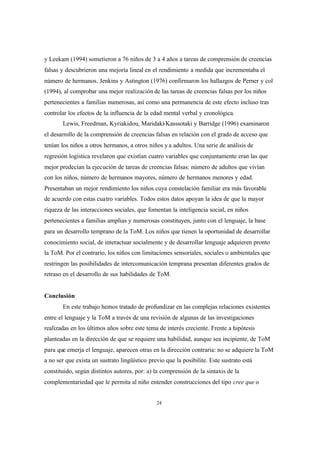 24
y Leekam (1994) sometieron a 76 niños de 3 a 4 años a tareas de comprensión de creencias
falsas y descubrieron una mejoría lineal en el rendimiento a medida que incrementaba el
número de hermanos. Jenkins y Astington (1976) confirmaron los hallazgos de Perner y col
(1994), al comprobar una mejor realización de las tareas de creencias falsas por los niños
pertenecientes a familias numerosas, así como una permanencia de este efecto incluso tras
controlar los efectos de la influencia de la edad mental verbal y cronológica.
Lewis, Freedman, Kyriakidou, Maridaki-Kasssotaki y Barridge (1996) examinaron
el desarrollo de la comprensión de creencias falsas en relación con el grado de acceso que
tenían los niños a otros hermanos, a otros niños y a adultos. Una serie de análisis de
regresión logística revelaron que existían cuatro variables que conjuntamente eran las que
mejor predecían la ejecución de tareas de creencias falsas: número de adultos que vivían
con los niños, número de hermanos mayores, número de hermanos menores y edad.
Presentaban un mejor rendimiento los niños cuya constelación familiar era más favorable
de acuerdo con estas cuatro variables. Todos estos datos apoyan la idea de que la mayor
riqueza de las interacciones sociales, que fomentan la inteligencia social, en niños
pertenecientes a familias amplias y numerosas constituyen, junto con el lenguaje, la base
para un desarrollo temprano de la ToM. Los niños que tienen la oportunidad de desarrollar
conocimiento social, de interactuar socialmente y de desarrollar lenguaje adquieren pronto
la ToM. Por el contrario, los niños con limitaciones sensoriales, sociales o ambientales que
restringen las posibilidades de intercomunicación temprana presentan diferentes grados de
retraso en el desarrollo de sus habilidades de ToM.
Conclusión
En este trabajo hemos tratado de profundizar en las complejas relaciones existentes
entre el lenguaje y la ToM a través de una revisión de algunas de las investigaciones
realizadas en los últimos años sobre este tema de interés creciente. Frente a hipótesis
planteadas en la dirección de que se requiere una habilidad, aunque sea incipiente, de ToM
para que emerja el lenguaje, aparecen otras en la dirección contraria: no se adquiere la ToM
a no ser que exista un sustrato lingüístico previo que la posibilite. Este sustrato está
constituido, según distintos autores, por: a) la comprensión de la sintaxis de la
complementariedad que le permita al niño entender construcciones del tipo cree que o
 