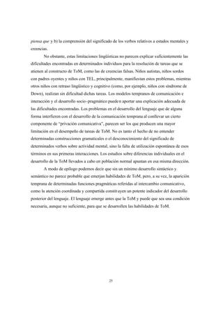 25
piensa que y b) la comprensión del significado de los verbos relativos a estados mentales y
creencias.
No obstante, estas limitaciones lingüísticas no parecen explicar suficientemente las
dificultades encontradas en determinados individuos para la resolución de tareas que se
atienen al constructo de ToM, como las de creencias falsas. Niños autistas, niños sordos
con padres oyentes y niños con TEL, principalmente, manifiestan estos problemas, mientras
otros niños con retraso lingüístico y cognitivo (como, por ejemplo, niños con síndrome de
Down), realizan sin dificultad dichas tareas. Los modelos tempranos de comunicación e
interacción y el desarrollo socio-pragmático pueden aportar una explicación adecuada de
las dificultades encontradas. Los problemas en el desarrollo del lenguaje que de alguna
forma interfieren con el desarrollo de la comunicación temprana al conllevar un cierto
componente de “privación comunicativa”, parecen ser los que producen una mayor
limitación en el desempeño de tareas de ToM. No es tanto el hecho de no entender
determinadas construcciones gramaticales o el desconocimiento del significado de
determinados verbos sobre actividad mental, sino la falta de utilización espontánea de esos
términos en sus primeras interacciones. Los estudios sobre diferencias individuales en el
desarrollo de la ToM llevados a cabo en población normal apuntan en esa misma dirección.
A modo de epílogo podemos decir que sin un mínimo desarrollo sintáctico y
semántico no parece probable que emerjan habilidades de ToM, pero, a su vez, la aparición
temprana de determinadas funciones pragmáticas referidas al intercambio comunicativo,
como la atención coordinada y compartida constituyen un potente indicador del desarrollo
posterior del lenguaje. El lenguaje emerge antes que la ToM y puede que sea una condición
necesaria, aunque no suficiente, para que se desarrollen las habilidades de ToM.
 