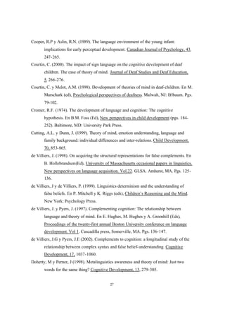 27
Cooper, R.P y Aslin, R.N. (1989). The language environment of the young infant:
implications for early perceptual development. Canadian Journal of Psychology, 43,
247-265.
Courtin, C. (2000). The impact of sign language on the cognitive development of deaf
children. The case of theory of mind. Journal of Deaf Studies and Deaf Education,
5, 266-276.
Courtin, C. y Melot, A.M. (1998). Development of theories of mind in deaf-children. En M.
Marschark (ed), Psychological perspectives of deafness. Malwah, NJ: Erlbaum. Pgs.
79-102.
Cromer, R.F. (1974). The development of language and cognition: The cognitive
hypothesis. En B.M. Foss (Ed), New perspectives in child development (pgs. 184-
252). Baltimore, MD: University Park Press.
Cutting, A.L. y Dunn, J. (1999). Theory of mind, emotion understanding, language and
family background: individual differences and inter-relations. Child Development,
70, 853-865.
de Villiers, J. (1998). On acquiring the structural representations for false complements. En
B. Hollebrandsen(Ed), University of Massachusetts occasional papers in linguistics.
New perspectives on language acquisition. Vol.22. GLSA. Amherst, MA. Pgs. 125-
136.
de Villiers, J y de Villiers, P. (1999). Linguistics determinism and the understanding of
false beliefs. En P. Mitchell y K. Riggs (eds), Children’s Reasoning and the Mind.
New York: Psychology Press.
de Villiers, J. y Pyers, J. (1997). Complementing cognition: The relationship between
language and theory of mind. En E. Hughes, M. Hughes y A. Greenhill (Eds),
Proceedings of the twenty-first annual Boston University conference on language
development. Vol 1. Cascadilla press, Somerville, MA. Pgs. 136-147.
de Villiers, J.G y Pyers, J.E (2002). Complements to cognition: a longitudinal study of the
relationship between complex syntax and false belief-understanding. Cognitive
Development, 17, 1037-1060.
Doherty, M y Perner, J (1998). Metalinguistics awareness and theory of mind: Just two
words for the same thing? Cognitive Development, 13, 279-305.
 