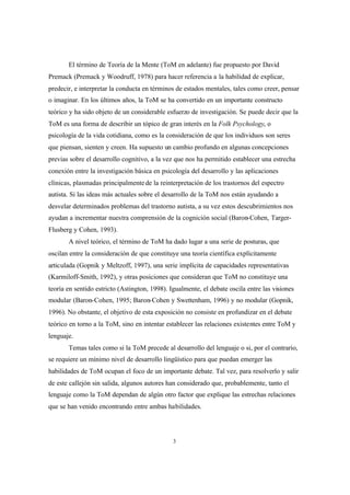 3
El término de Teoría de la Mente (ToM en adelante) fue propuesto por David
Premack (Premack y Woodruff, 1978) para hacer referencia a la habilidad de explicar,
predecir, e interpretar la conducta en términos de estados mentales, tales como creer, pensar
o imaginar. En los últimos años, la ToM se ha convertido en un importante constructo
teórico y ha sido objeto de un considerable esfuerzo de investigación. Se puede decir que la
ToM es una forma de describir un tópico de gran interés en la Folk Psychology, o
psicología de la vida cotidiana, como es la consideración de que los individuos son seres
que piensan, sienten y creen. Ha supuesto un cambio profundo en algunas concepciones
previas sobre el desarrollo cognitivo, a la vez que nos ha permitido establecer una estrecha
conexión entre la investigación básica en psicología del desarrollo y las aplicaciones
clínicas, plasmadas principalmentede la reinterpretación de los trastornos del espectro
autista. Si las ideas más actuales sobre el desarrollo de la ToM nos están ayudando a
desvelar determinados problemas del trastorno autista, a su vez estos descubrimientos nos
ayudan a incrementar nuestra comprensión de la cognición social (Baron-Cohen, Targer-
Flusberg y Cohen, 1993).
A nivel teórico, el término de ToM ha dado lugar a una serie de posturas, que
oscilan entre la consideración de que constituye una teoría científica explícitamente
articulada (Gopnik y Meltzoff, 1997), una serie implícita de capacidades representativas
(Karmiloff-Smith, 1992), y otras posiciones que consideran que ToM no constituye una
teoría en sentido estricto (Astington, 1998). Igualmente, el debate oscila entre las visiones
modular (Baron-Cohen, 1995; Baron-Cohen y Swettenham, 1996) y no modular (Gopnik,
1996). No obstante, el objetivo de esta exposición no consiste en profundizar en el debate
teórico en torno a la ToM, sino en intentar establecer las relaciones existentes entre ToM y
lenguaje.
Temas tales como si la ToM precede al desarrollo del lenguaje o si, por el contrario,
se requiere un mínimo nivel de desarrollo lingüístico para que puedan emerger las
habilidades de ToM ocupan el foco de un importante debate. Tal vez, para resolverlo y salir
de este callejón sin salida, algunos autores han considerado que, probablemente, tanto el
lenguaje como la ToM dependan de algún otro factor que explique las estrechas relaciones
que se han venido encontrando entre ambas habilidades.
 