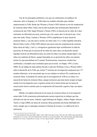 4
Uno de los principales problemas a los que nos enfrentamos al establecer las
relaciones entre el lenguaje y la ToM radica las medidas utilizadas para estudiar
empíricamente la ToM. Desde que Wimmer y Perner (1983) idearon su test de comprensión
de creencias falsas (Maxi Task), ésta ha sido la prueba más utilizada para determinar la
existencia de una ToM. Según Wimmer y Perner (1983), la mayoría de los niños de 6 años
realizaban sin dificultad esta tarea, mientras que a los cuatro años la hacíanal azar. Unos
años más tarde, Perner, Leekam y Wimmer (1987) simplificaron la tarea inicial de
creencias falsas y, con esta nueva versión, los niños entre 3,5 y 4 años lograban realizarla.
Baron-Cohen, Leslie y Frith (1985) idearon una nueva tarea de comprensión de creencias
falsas (tarea de Sally y Ann1
) y consiguieron igualmente bajar sensiblemente la edad de
ejecución, de forma que la mayoría de los niños de cuatro años con desarrollo normal
lograban resolver sin dificultad la tarea, así como los niños con retraso mental ligero y los
niños con síndrome de Down, aunque fracasaban en su ejecución los niños con autismo,
incluso los que presentaban un CI normal. Posteriormente, numerosos estudios han
confirmado y extendido estos resultados (para una revisión, ver Happé, 1995 y Leslie,
2000). En un trabajo de meta-análisis llevado a cabo por Wellman, Cross y Watson (2001)
sobre el desarrollo de la ToM, que incluía 77 artículos de investigación compuestos por 177
estudios diferentes, se ha encontrado que en esos trabajos se utilizan 591 condiciones de
creencias falsas. Consideran los autores que la investigación de ToM no se reduce a la
ejecución de tareas de creencias falsas, aunque reconocen que estas tareas ocupan un lugar
central en la investigación socio-cognitiva actual, de la misma forma que las tareas de
conservación fueron centrales para la comprensión del desarrollo cognitivo bajo una óptica
piagetiana.
Debido a la amplia utilización de las tareas de creencias falsas en la investigación
actual sobre ToM, centraremos principalmente nuestra exposición en trabajos que han
utilizado este tipo de tareas. Además, según hallazgos de Hughes, Adlam, Happé, Jackson,
Taylor y Caspi (2000), las tareas de creencias falsas presentan una buena fiabilidad test-
retest, siempre que se mantenga constante el formato de la tarea y la codificación de la
realización.
1
“En una habitación hay dos niñas, Sally y Ann; Sally tiene una cesta y Ann una caja. Sally coge una pelota,
la guarda en su cesta y sale de la habitación. Cuando ya se ha marchado, Ann coge la pelota que Sally había
dejado en su cesta y la guarda en su caja. Al rato regresa Sally: ¿dónde irá a buscar la pelota?”
 