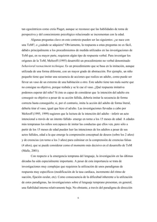 6
tan egocéntricos como creía Piaget, aunque se reconoce que las habilidades de toma de
perspectiva y del conocimiento psicológico relacionado se incrementan con la edad.
Algunas preguntas clave en este contexto pueden ser las siguientes: ¿se nace con
una ToM?, o ¿cuándo se adquiere? Obviamente, la respuesta a estas preguntas no es fácil,
debido principalmente a los procedimientos de medida utilizados en las investigaciones de
ToM que, en su mayor parte, requieren algún tipo de respuesta verbal. Para investigar los
orígenes de la ToM, Meltzoff (1995) desarrolló un procedimiento no verbal denominado
behavioral reenactment technique. Es un procedimiento que se basa en la imitación, aunque
utilizada de una forma diferente, con un mayor grado de abstracción. Por ejemplo, un niño
pequeño tiene que imitar una secuencia de acciones que realiza un adulto, como puede ser
llevar un vaso de un extremo de una habitación a otro. Este adulto tiene tan mala suerte que
no consigue su objetivo, porque resbala y se le cae el vaso. ¿Qué respuesta imitativa
podemos esperar del niño? Si éste es capaz de considerar que la intención del adulto era
conseguir su objetivo a pesar de su acción fallida, debería imitar la secuencia de forma
correcta hasta conseguirlo; si, por el contrario, imita la acción del adulto de forma literal,
debería tirar el vaso, igual que hizo el adulto. Las investigaciones llevadas a cabo por
Meltzoff (1995, 1999) sugieren que la lectura de la intención del adulto –inferir un acto
intencional a través de un intento fallido- emerge en torno a los 15 meses de edad. A edades
más tempranas los niños soncapaces de imitar las conductas que ellos ven, pero sólo a
partir de los 15 meses de edad pueden leer las intenciones de los adultos a pesar de sus
actos fallidos, edad a la que emerge la comprensión conceptual de deseos (sobre los 2 años)
y de creencias (en torno a los 3 años) para culminar en la comprensión de creencias falsas
(4 años), que se puede considerar como el momento más decisivo en el desarrollo de ToM
(Malle, 2001).
Con respecto a la emergencia temprana del lenguaje, la investigación en las últimas
décadas ha sido especialmente importante. A pesar de esta importancia se trata de
investigaciones muy complejas que requieren la utilización de unos paradigmas de
respuesta muy específicos (modificación de la tasa cardiaca, incremento del ritmo de
succión, fijación ocular, etc). Como consecuencia de la dificultad inherente a la utilización
de estos paradigmas, las investigaciones sobre el lenguaje temprano presentan, en general,
una fiabilidad interna relativamente baja. No obstante, a través del paradigma de dirección
 