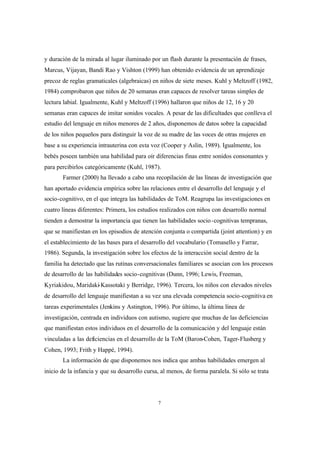 7
y duración de la mirada al lugar iluminado por un flash durante la presentación de frases,
Marcus, Vijayan, Bandi Rao y Vishton (1999) han obtenido evidencia de un aprendizaje
precoz de reglas gramaticales (algebraicas) en niños de siete meses. Kuhl y Meltzoff (1982,
1984) comprobaron que niños de 20 semanas eran capaces de resolver tareas simples de
lectura labial. Igualmente, Kuhl y Meltzoff (1996) hallaron que niños de 12, 16 y 20
semanas eran capaces de imitar sonidos vocales. A pesar de las dificultades que conlleva el
estudio del lenguaje en niños menores de 2 años, disponemos de datos sobre la capacidad
de los niños pequeños para distinguir la voz de su madre de las voces de otras mujeres en
base a su experiencia intrauterina con esta voz (Cooper y Aslin, 1989). Igualmente, los
bebés poseen también una habilidad para oír diferencias finas entre sonidos consonantes y
para percibirlos categóricamente (Kuhl, 1987).
Farmer (2000) ha llevado a cabo una recopilación de las líneas de investigación que
han aportado evidencia empírica sobre las relaciones entre el desarrollo del lenguaje y el
socio-cognitivo, en el que integra las habilidades de ToM. Reagrupa las investigaciones en
cuatro líneas diferentes: Primera, los estudios realizados con niños con desarrollo normal
tienden a demostrar la importancia que tienen las habilidades socio-cognitivas tempranas,
que se manifiestan en los episodios de atención conjunta o compartida (joint attention) y en
el establecimiento de las bases para el desarrollo del vocabulario (Tomasello y Farrar,
1986). Segunda, la investigación sobre los efectos de la interacción social dentro de la
familia ha detectado que las rutinas conversacionales familiares se asocian con los procesos
de desarrollo de las habilidades socio-cognitivas (Dunn, 1996; Lewis, Freeman,
Kyriakidou, Maridaki-Kassotaki y Berridge, 1996). Tercera, los niños con elevados niveles
de desarrollo del lenguaje manifiestan a su vez una elevada competencia socio-cognitiva en
tareas experimentales (Jenkins y Astington, 1996). Por último, la última línea de
investigación, centrada en individuos con autismo, sugiere que muchas de las deficiencias
que manifiestan estos individuos en el desarrollo de la comunicación y del lenguaje están
vinculadas a las deficiencias en el desarrollo de la ToM (Baron-Cohen, Tager-Flusberg y
Cohen, 1993; Frith y Happé, 1994).
La información de que disponemos nos indica que ambas habilidades emergen al
inicio de la infancia y que su desarrollo cursa, al menos, de forma paralela. Si sólo se trata
 