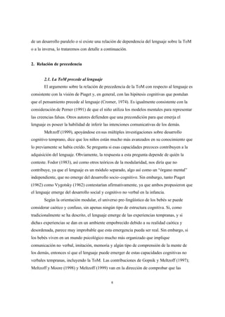 8
de un desarrollo paralelo o si existe una relación de dependencia del lenguaje sobre la ToM
o a la inversa, lo trataremos con detalle a continuación.
2. Relación de precedencia
2.1. La ToM precede al lenguaje
El argumento sobre la relación de precedencia de la ToM con respecto al lenguaje es
consistente con la visión de Piaget y, en general, con las hipótesis cognitivas que postulan
que el pensamiento precede al lenguaje (Cromer, 1974). Es igualmente consistente con la
consideración de Perner (1991) de que el niño utiliza los modelos mentales para representar
las creencias falsas. Otros autores defienden que una precondición para que emerja el
lenguaje es poseer la habilidad de inferir las intenciones comunicativas de los demás.
Meltzoff (1999), apoyándose en sus múltiples investigaciones sobre desarrollo
cognitivo temprano, dice que los niños están mucho más avanzados en su conocimiento que
lo previamente se había creído. Se pregunta si esas capacidades precoces contribuyen a la
adquisición del lenguaje. Obviamente, la respuesta a esta pregunta depende de quién la
conteste. Fodor (1983), así como otros teóricos de la modularidad, nos diría que no
contribuye, ya que el lenguaje es un módulo separado, algo así como un “órgano mental”
independiente, que no emerge del desarrollo socio-cognitivo. Sin embargo, tanto Piaget
(1962) como Vygotsky (1962) contestarían afirmativamente, ya que ambos propusieron que
el lenguaje emerge del desarrollo social y cognitivo no verbal en la infancia.
Según la orientación modular, el universo pre-lingüístico de los bebés se puede
considerar caótico y confuso, sin apenas ningún tipo de estructura cognitiva. Si, como
tradicionalmente se ha descrito, el lenguaje emerge de las experiencias tempranas, y si
dichas experiencias se dan en un ambiente empobrecido debido a su realidad caótica y
desordenada, parece muy improbable que esta emergencia pueda ser real. Sin embargo, si
los bebés viven en un mundo psicológico mucho más organizado que implique
comunicación no verbal, imitación, memoria y algún tipo de comprensión de la mente de
los demás, entonces sí que el lenguaje puede emerger de estas capacidades cognitivas no
verbales tempranas, incluyendo la ToM. Las contribuciones de Gopnik y Meltzoff (1997);
Meltzoff y Moore (1998) y Meltzoff (1999) van en la dirección de comprobar que las
 