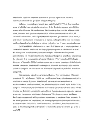9
experiencias cognitivas tempranas presentan un grado de organización elevado y
constituyen un mundo del que puede emerger el lenguaje.
Ya hemos comentado previamente que, según Meltzoff (1999), la ToM entendida
como la habilidad para entender las intenciones de los demás, incluso ante actos fallidos,
emerge a los 15 meses, fracasando en este tipo de tareas y situaciones los bebés de menor
edad. ¿Podemos decir que esta comprensión de la intencionalidad marca el inicio del
desarrollo comunicativo, como sugiere Meltzoff? Pensamos que un bebé a los 15 meses ya
está inmerso en situaciones comunicativas e, incluso, ya ha aprendido a decir sus primeras
palabras, llegando el vocabulario a su máxima explosión a los 18 meses aproximadamente.
Quizá la evidencia más llamativa en contra de la idea de que el lenguaje precede a la
ToM es que la misma adquisición del lenguaje parece depender de las destrezas de ToM.
La investigación ha demostrado que la capacidad para compartir atención (atender
conjuntamente con otra persona al mismo objeto) es crítica para el aprendizaje temprano de
las palabras y de la comunicación referencial (Baldwin, 1993; Tomasello, 1998). Según
Carpenter y Tomasello (2000), los niños autistas, que presentan importantes dificultades de
atención compartida, muestran dificultades para el desarrollo del lenguaje, especialmente
cuando se comparan con otros niños con deficiencias cognitivas sin problemas de atención
compartida.
Otra sugerencia reciente sobre las capacidades de ToM implicadas en el lenguaje
procede de Abry y Labossiere (2000), que consideran que las vocalizaciones comunicativas
requieren un sistema de control para distinguir nuestros propios pensamientos y
vocalizaciones de las vocalizaciones y los pensamientos de los demás. Según Malle (2001),
aunque la comunicación presupusiera una distinción del yo con respecto a los otros, esto no
requiere una distinción pensamiento-acción. Si esto fuera así, cualquier organismo capaz de
actuar para conseguir un objetivo debería tener una ToM, lo que no parece ser el caso.
Puede existir una comunicación primitiva o temprana sin la consideración de las mentes de
los demás, pudiendo ser, simplemente, un intento por parte del organismo de influir sobre
la conducta de los otros usando ciertas expresiones. En definitiva, tanto la comunicación
como la atención compartida se presentan y se manifiestan como tal sin tener que apelar a
una ToM.
 