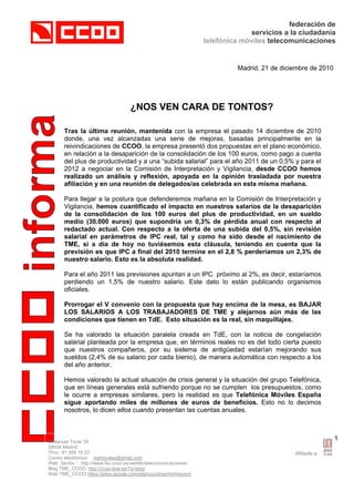 federación de
                                                                              servicios a la ciudadanía
                                                                 telefónica móviles telecomunicaciones


                                                                          Madrid, 21 de diciembre de 2010




                                   ¿NOS VEN CARA DE TONTOS?

      Tras la última reunión, mantenida con la empresa el pasado 14 diciembre de 2010
      donde, una vez alcanzadas una serie de mejoras, basadas principalmente en la
      reivindicaciones de CCOO, la empresa presentó dos propuestas en el plano económico,
      en relación a la desaparición de la consolidación de los 100 euros, como pago a cuenta
      del plus de productividad y a una “subida salarial” para el año 2011 de un 0,5% y para el
      2012 a negociar en la Comisión de Interpretación y Vigilancia, desde CCOO hemos
      realizado un análisis y reflexión, apoyada en la opinión trasladada por nuestra
      afiliación y en una reunión de delegados/as celebrada en esta misma mañana.

      Para llegar a la postura que defenderemos mañana en la Comisión de Interpretación y
      Vigilancia, hemos cuantificado el impacto en nuestros salarios de la desaparición
      de la consolidación de los 100 euros del plus de productividad, en un sueldo
      medio (30.000 euros) que supondría un 0,3% de pérdida anual con respecto al
      redactado actual. Con respecto a la oferta de una subida del 0,5%, sin revisión
      salarial en parámetros de IPC real, tal y como ha sido desde el nacimiento de
      TME, si a día de hoy no tuviésemos esta cláusula, teniendo en cuenta que la
      previsión es que IPC a final del 2010 termine en el 2,8 % perderíamos un 2,3% de
      nuestro salario. Esto es la absoluta realidad.

      Para el año 2011 las previsiones apuntan a un IPC próximo al 2%, es decir, estaríamos
      perdiendo un 1,5% de nuestro salario. Este dato lo están publicando organismos
      oficiales.

      Prorrogar el V convenio con la propuesta que hay encima de la mesa, es BAJAR
      LOS SALARIOS A LOS TRABAJADORES DE TME y alejarnos aún más de las
      condiciones que tienen en TdE. Esto situación es la real, sin maquillajes.

      Se ha valorado la situación paralela creada en TdE, con la noticia de congelación
      salarial planteada por la empresa que, en términos reales no es del todo cierta puesto
      que nuestros compañeros, por su sistema de antigüedad estarían mejorando sus
      sueldos (2,4% de su salario por cada bienio), de manera automática con respecto a los
      del año anterior.

      Hemos valorado la actual situación de crisis general y la situación del grupo Telefónica,
      que en líneas generales está sufriendo porque no se cumplen los presupuestos, como
      le ocurre a empresas similares, pero la realidad es que Telefónica Móviles España
      sigue aportando miles de millones de euros de beneficios. Esto no lo decimos
      nosotros, lo dicen ellos cuando presentan las cuentas anuales.



C/Manuel Tovar 35
                                                                                                            1
28034 Madrid
Tfno.: 91 358 16 23
Correo electrónico: sstmoviles@gmail.com
Web Sector : http://www.fsc.ccoo.es/webfsctelecomunicaciones/
Blog TME_CCOO http://ccoo-tme.es/?q=blog
Web TME_CCOO https://sites.google.com/site/ccootmeinformacion/
 