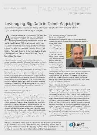 ad v e r t i s i n g s u pp l e m e n t
                                                                 Talent Management
                                                                                                                     Pa rt ner C ase s t udy




Leveraging Big Data in Talent Acquisition
eQuest develops accurate sourcing strategies for clients with the help of the
right technologies–and the right people.



A
        s the global leader in job-posting delivery and                         How has talent sourcing changed with
                                                                                the arrival of big data?
        job board management services, eQuest
                                                                                With the arrival of big data, HR is faced with an unprecedented
        posts jobs to posting destinations all over the                         opportunity to become more data-driven, analytical and strategic in
world, reaching over 180 countries and territories.                             the way that it acquires
                                                                                talent. Powerful new
eQuest is one of the most recognized and admired
                                                                                technologies make it
brands in the human resource industry, supporting                               possible for HR to blend
leading Applicant Tracking Systems including Oracle                             its internal data with an
                                                                                extraordinary amount
E-Business Suite, Oracle PeopleSoft, and Oracle                                 of data from external
Taleo Cloud Services.                                                           sources to make evidence-
                                                                                based talent management
eQuest believes that successful talent acquisition is predicated on             decisions and to raise
accurate sourcing strategies. David Bernstein, vice president of eQuest’s       the department’s profile
Big Data division, discusses how the actionable insights that eQuest            as a strategic partner to
provides to clients based on big data analysis fuels those strategies.          senior leadership. Big data
                                                                                can help solidify HR’s         David Bernstein, Vice President, eQuest
What challenges do organizations face in acquiring talent?                      reputation as a strategic
Employers hire for a reason: they have an immediate need for talent             business partner that makes analytics-driven, evidenced-based decisions,
that is critical to the execution of their business objectives. Sourcing        especially when it comes to talent acquisition. Big data-fueled hiring
talent is an ongoing activity that must be done well to support the timely      means getting the right people into the company at the right times,
needs of the business. Prolonged recruiting cycles due to an ineffective        the first time. It means improving candidate sourced and selection,
sourcing strategy causes talent constraints. These constraints will lead to     speeding up the hiring process and reducing costs, all of which equate
delayed and or missed business opportunities and negatively impact the          to significant competitive challenges.
company’s profitability. Done well, talent acquisition will have a positive,
measureable impact on the business. Successful talent acquisition is            What is the role of HR employees in implementing
predicated on accurate sourcing strategies.                                     these new technologies?
                                                                                Despite the relative youth of big data, many companies are already losing
What are the important elements of a                                            sight of something crucial—the human element. This is understandable
talent acquisition strategy?                                                    since the technical and technological aspects can pretty easily become
Employers need to leverage a mix of sourcing strategies to build their          overwhelming. But the fact is big data is nothing without the right people.
talent pipelines. Savvy employers are careful to allocate their resources—      At its core, the real value of big data lies in the answers it can provide, the
time, money and people—to activities that produce optimal outcomes.             insights that can be derived and its ability to enable business users to ask
Big data can be leveraged to identify both which sources will be most           new kinds of questions that could not previously have been answered.
effective and what the expected volume of candidate flow will be. The           Big data only achieves its full potential when this information is analyzed,
forecast for the optimal sources and the anticipated candidate flow can         interpreted, reported and put to use by an organization’s people. In this
now be made with greater accuracy and precision. The competitive                respect, the promise of big data could easily be squandered if HR doesn’t
advantage and value of knowing in advance which sources will produce            help to lead the big data charge, especially where talent acquisition is
the best results is clear—highly accurate talent sourcing forecast capability   concerned. With help from the right external partners, HR can jump-start
accelerates the building of talent pipelines, enabling human resources          the organizations’ big data efforts, make decisions that are exponentially
(HR) to focus on candidate engagement, smarter recruitment advertising          more evidence-based, and build strategic business advantages that will
spend, and ultimately supporting the timely hiring required to meet the         empower the entire organization.
company’s business objectives.


eQuest’s consulting service gives customers a significant competitive
edge in candidate sourcing and selection by combining its one billion
plus job performance records with employment data records from a wide
variety of sources. For more information, visit www.equest.com
 