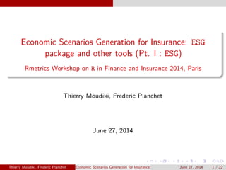 Economic Scenarios Generation for Insurance: ESG 
package and other tools (Pt. I : ESG) 
Rmetrics Workshop on R in Finance and Insurance 2014, Paris 
Thierry Moudiki, Frederic Planchet 
June 27, 2014 
Thierry Moudiki, Frederic Planchet Economic Scenarios Generation for Insurance: ESG package andJuonthee2r7t,o2o0ls1(4Pt. I :1E/SG2)2 
 