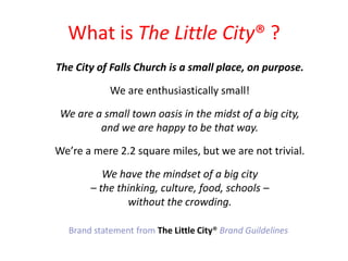 What is The Little City? ?The City of Falls Church is a small place, on purpose.We are enthusiastically small! We are a small town oasis in the midst of a big city, and we are happy to be that way. Were a mere 2.2 square miles, but we are not trivial. We have the mindset of a big city C the thinking, culture, food, schools C without the crowding. Brand statement from The Little City?Brand Guildelines