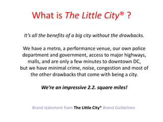 What is The Little City? ?Its all the benefits of a big city without the drawbacks. We have a metro, a performance venue, our own police department and government, access to major highways, malls, and are only a few minutes to downtown DC,but we have minimal crime, noise, congestion and most of the other drawbacks that come with being a city. Were an impressive 2.2. square miles!Brand statement from The Little City?Brand Guildelines
