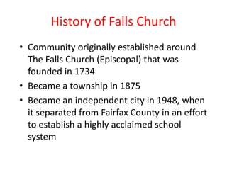 History of Falls ChurchCommunity originally established around The Falls Church (Episcopal) that was founded in 1734Became a township in 1875Became an independent city in 1948, when it separated from Fairfax County in an effort to establish a highly acclaimed school system