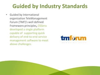 Guided by Industry Standards
• Guided by International
  organization TeleManagement
  Forum (TMF)’s well defined
  Frameworx principles, OSSera
  developed a single platform
  capable of supporting quick
  delivery of end-to-end service
  management software to meet
  above challenges.
 