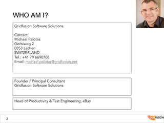 2
WHO AM I?
Gridfusion Software Solutions
Contact:
Michael Palotas
Gerbiweg 2
8853 Lachen
SWITZERLAND
Tel.: +41 79 6690708
Email: michael.palotas@gridfusion.net
Head of Productivity & Test Engineering, eBay
Founder / Principal Consultant
Gridfusion Software Solutions
 