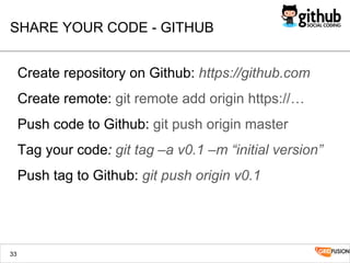 SHARE YOUR CODE - GITHUB
Create repository on Github: https://github.com
Create remote: git remote add origin https://…
Push code to Github: git push origin master
Tag your code: git tag –a v0.1 –m “initial version”
Push tag to Github: git push origin v0.1
33
 