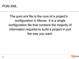 POM.XML
The pom.xml file is the core of a project's
configuration in Maven. It is a single
configuration file that contains the majority of
information required to build a project in just
the way you want.
37
 