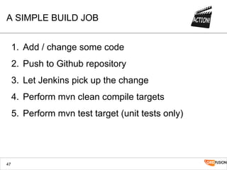 A SIMPLE BUILD JOB
1.  Add / change some code
2.  Push to Github repository
3.  Let Jenkins pick up the change
4.  Perform mvn clean compile targets
5.  Perform mvn test target (unit tests only)
47
 