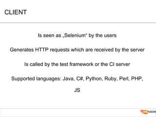 CLIENT
Is seen as „Selenium“ by the users
Generates HTTP requests which are received by the server
Is called by the test framework or the CI server
Supported languages: Java, C#, Python, Ruby, Perl, PHP,
JS
 