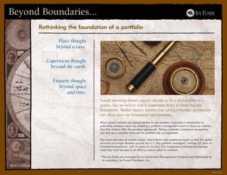 Beyond Boundaries...
      Rethinking the foundation of a portfolio

             Plato thought
            beyond a cave.

        Copernicus thought
         beyond the earth.

           Einstein thought
              beyond space
                  and time.
                              Sound investing doesn’t require anyone to be a philosopher or a
                              genius, but we believe that it sometimes helps to think beyond
                              boundaries. Market history teaches that taking a broader perspective
                              can often open up investment opportunities.
                              When global markets are viewed relative to one another, it provides a mechanism to
                              potentially enhance return by enabling a portfolio management team to focus on markets
                              that they believe offer the greatest opportunity. Taking a broader investment perspective
                              can also be a valuable telescope for portfolio risk management.

                              Our seven decades of market insight, observations and experience teach us that the global
                              economy no longer revolves around the U.S. Our portfolio managers* average 22 years of
                              investment experience, with 14 years at our firm. Our investment professionals leverage
                              what they have learned in an effort to deliver value to investors.

                              * The Ivy Funds are managed by Ivy Investment Management Company and distributed by
                                its subsidiary, Ivy Funds Distributor, Inc.



                                                                                                                          Part I of V
 