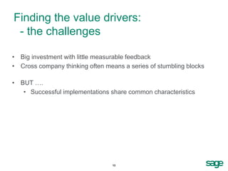 Finding the value drivers:
 - the challenges

• Big investment with little measurable feedback
• Cross company thinking often means a series of stumbling blocks

• BUT ….
   • Successful implementations share common characteristics




                                 13
 