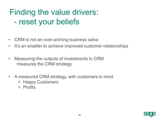 Finding the value drivers:
 - reset your beliefs

• CRM is not an over-arching business salvo
• It’s an enabler to achieve improved customer relationships

• Measuring the outputs of investments in CRM
   measures the CRM strategy

• A measured CRM strategy, with customers in mind
    = Happy Customers
    = Profits




                                   14
 